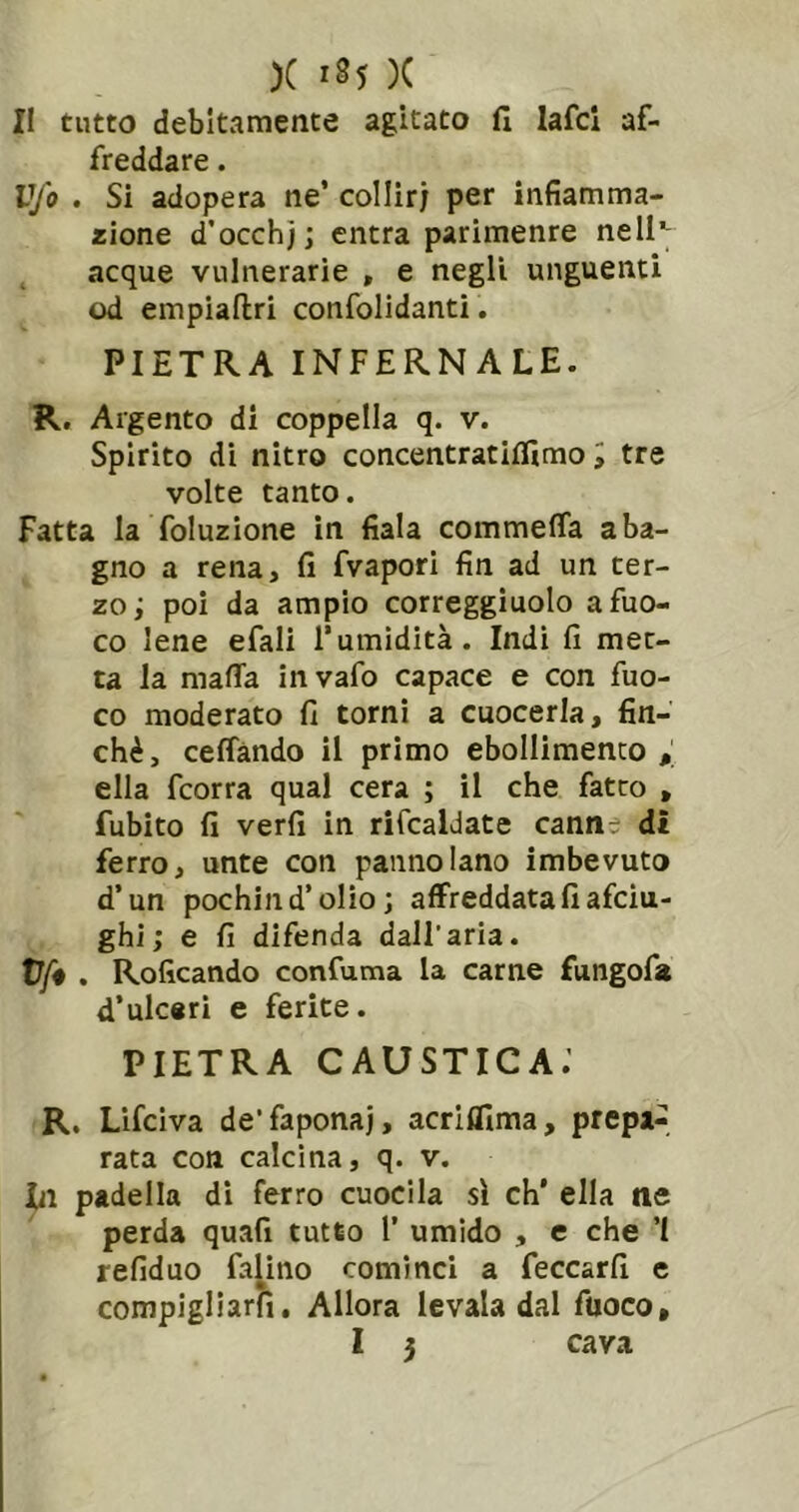 Il tutto debitamente agitato fi lafcl af- freddare. Vfo . Si adopera ne’ collir; per infiamma- zione d’occhj; entra parimenre nell’; acque vulnerarie , e negli unguenti od empiallri confolidanti. PIETRA INFERNALE. R, Argento di coppella q. v. Spirito di nitro concentratiffimo i tre volte tanto. Fatta la foluzione in fiala commeffa a ba- gno a rena, fi fvapori fin ad un ter- zo; poi da ampio correggìuolo a fuo- co lene efali l’umidità. Indi fi met- ta la mafia invafo capace e con fuo- co moderato fi tornì a cuocerla, fin- ché, cefiando il primo ebollimento ; ella fcorra qual cera ; il che fatto , fubito fi verfi in rifcaldate canne di ferro, unte con pannolano imbevuto d’un pochind’olìo ; affreddatafiafciu- ghi; e fi difenda dall’aria. t7>. Roficando confuma la carne fungofa d’ulceri e ferite. PIETRA CAUSTICA.’ R. Lifciva de’faponaj, acrifllma, prepa- rata con calcina, q. v. Li padella dì ferro cuocila sì eh' ella ne perda quali tutto l’ umido , e che ’l refiduo falino cominci a feccarfi e compigliarfì. Allora levala dal fuoco, 1 5 cava