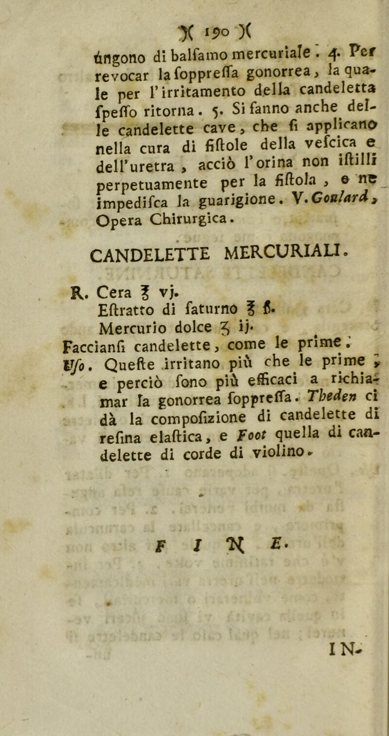 ■)( i5>o )( tingono di balfamo mercuriale 4. Per revocar lafopprefla gonorrea > la tjua» le per l’irritamento della candeletta fpeffo ritorna. 5. Si fanno anche del- le candelette cave, che fi applicano nella cura di fiftole della vefciw e dell’uretra, acciò l’orina non iltjlli perpetuamente per la fiftola , © nc impedifea la guarigione. Coniar A, Opera Chirurgica. CANDELETTE MERCURIALI. R. Cera ? vj. Eftratto di faturno ? fi. Mercurio dolce 5 li* Faccianfi candelette, come le prime. Vfo. Quefte irritano più che le prime i e perciò fono più efficaci a rkhiar mar la gonorrea foppreffa. Theden ci dà la compofizione di candelette di refina elaftica, e foot quella di can- delette di corde di violino- F j n E- IN-