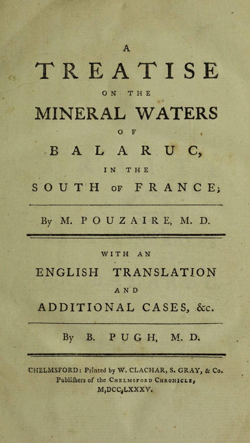 A TREATISE ON THE MINERAL WATERS O F B A L A R U C, IN THE SOUTH of FRANCE; By M. POUZAIRE, M. D. WITH AN ENGLISH TRANSLATION AND ADDITIONAL CASES, &c. By B. PUGH, M. D. CHELMSFORD: Printed by W. CLACHAR, S. GRAY, & Co. Publifhers of the Chelmsford Chronicle, M,DCCjLXXXV.