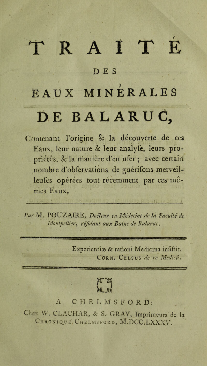 D E S EAUX MXNERALES DE BALARUC, Contenant Forigine Sc la decouverte de ces Eaux, leur nature Sc leur analyfe, leurs pro- prietes, Sc la rrianiere d’en ufer ; avec certairi nombre d’obfervations de gueiifons merveil- leufes operees tout recemment par ces me- mes Eaux. Par M. POUZAIRE, DoBeur en Medecine de la Facnlte de Montpellier, refidant aux Bains de Balaruc. Experientiae & ration! Medicina inilffcit. Corn. Cels us de re Medicd. kjtf A CHELMSFORD: Chez V\. CLACHAR, Sc S. GRAY, Tmprimeurs de la Chronique Cfielmsford, M.DCC.LXXXV.