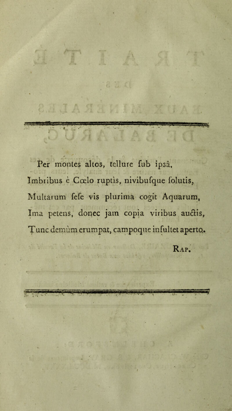 ^wt-gasagg^ ■ , -i—aa ' i , Per monies altos, tellure fub ipsa, Imbribus e Ccelo ruptis, nivibufque folutis, Multarum fefe vis plurima cogit Aquarum, Ima petens, donee jam copia viribus au&is, T unc demum erumpat, campoque infultet apertq. Rap.