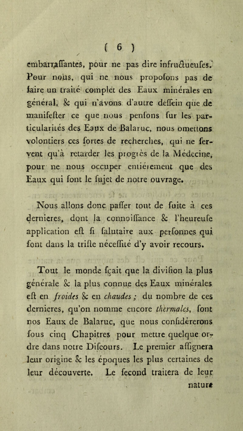 emban^affantes, pour ne pas dire infru&ueufes.' Pour nous, qui ne nous propofons pas de faire un traite complet des Eaux minerales en general, 8c qui n'avons d’autre deffein que de manifefter ce que nous penfons fur les par- ticularity des Eaux de JBalaruc, nous omettons volontiers ces fortes de recherclies, qui ne fer- vent qu’a retarder les piogies de la Medccine, pour ne nous occuper entitlement que des Eaux qui font le fujet de notre ouvrage. Nous allons done patter tout de fuite a ces dernieres, dont la connoittance 8c fheureufe application eft ft falutaire aux perfonnes qui font dans la trifle neceflue d’y avoir recours. Tout le monde fgait que la divifton la plus generate 8c la plus connue des Eaux minerales eft en jroidcs 8c en chaudes; du nomb^e de ces dernieres, qu’on nomme encore thermales, font nos Eaux de Balaruc, que nous confidererons fous cinq Chapitres pour mettre quelque oir dre dans notre Difcours. Le premier aftignera leur origine 8c les epoques les plus certaines de leur decouverte. Le fecond traitera de leur nature