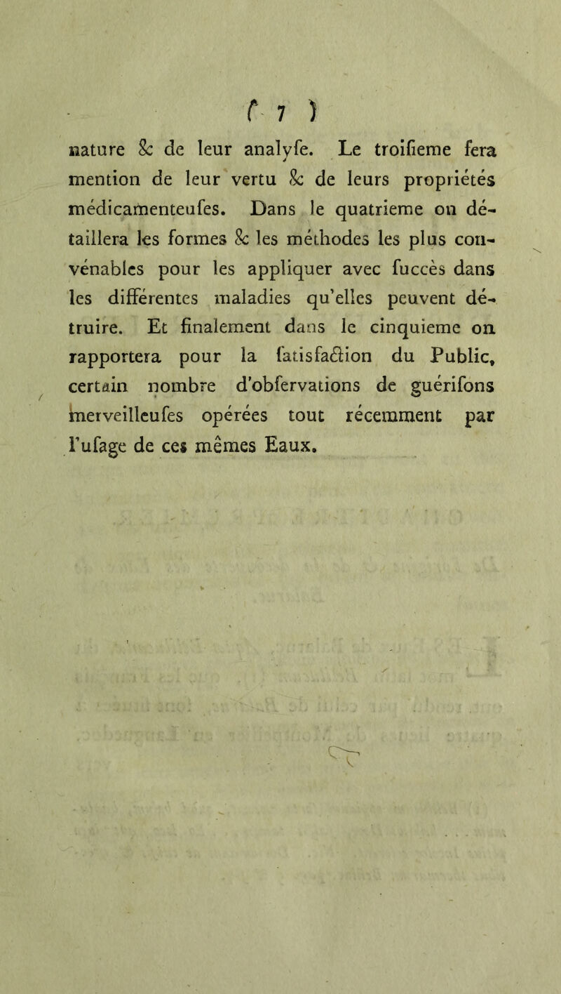 nature 8c de leur analvfe. Le troifieme fera mention de leur vertu 8c de leurs proprietes medicamenteufes. Dans le quatrieme on de- taillera les formes 8c les methodes les plus con- Venables pour les appliquer avec fucces dans les differentes maladies qu’elles peuvent de- truire. Et flnalement dans le cinquieme on rapportera pour la fatisfa£lion du Public, certain nombre d’obfervations de guerifons merveilleufes operees tout recemment par Fufage de ces memes Eaux.