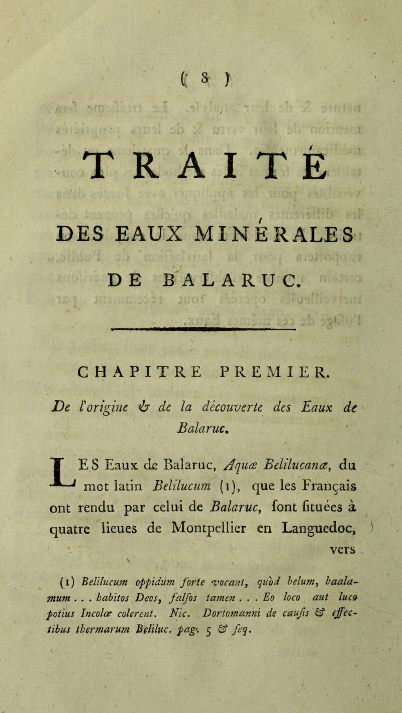 TRAITE DES EAUX MINERALES DE BALARUC. CHAPITRE PREMIER. De I'origine <b dc la decouvcrtc des Eaux dc Balaruc. T ES Eaux de Balaruc, Aqua Belilucana, du met latin Belilucum (i), que les Frangais ont rendu par celui de Balaruc, font fituees a quatre lieues de Montpellier en Languedoc, vers (i) Belilucum oppidum forte %'ocant, quod belum, baala- mum . . . habitos Deos, falfos tamen . . . Eo loco aut luco potius Incolce colerent. Nic. Dortomanni de caufis £s? thermarum Beliluc. pag<. 5 feq.