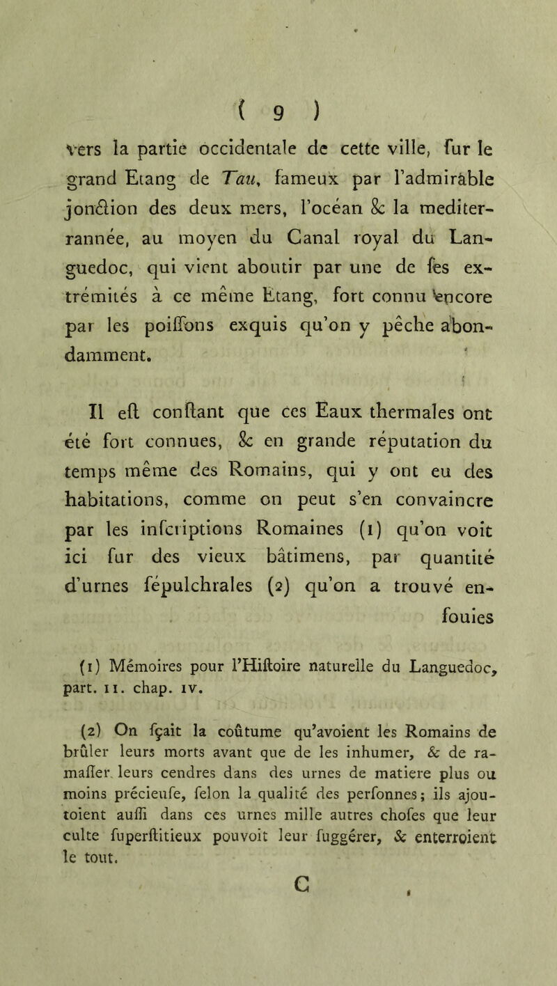 vers la partie occidentale de cettc ville, Fur le grand Etang de Tauy fameux par l’admirable jon&ion des deux mers, l’ocean 8c la mediter- rannee, au moyen du Canal royal du Lan- guedoc, qui vient aboudr par une de Fes ex- tremites a ce meme Etang, fort connu Ngficore par les poiffons exquis qu’on y peche abon- damment. i II ell conllant que ces Eaux thermales ont ete fort connues, 8c en grande reputation du temps meme des Romains, qui y ont eu des habitations, comme on peut s’en convaincre par les infcriptions Romaines (l) qu’on voit ici fur des vieux batimens, par quantite d’urnes fepulchrales (2) qu’on a trouve en- fouies (1) Memoires pour l’Hiftoire naturelle du Languedoc, part. 11. chap. iv. (2) On f5ait la coutume qu’avoient les Romains de bruler leurs morts avant que de les inhumer, & de ra- mafler. leurs cendres dans des urnes de matiere plus ou moins precieufe, felon la qualite des perfonnes; ils ajou- toient auffi dans ces urnes mille autres chofes que leur culte fuperftitieux pouvoit leur fuggerer, & enterroient le tout. c