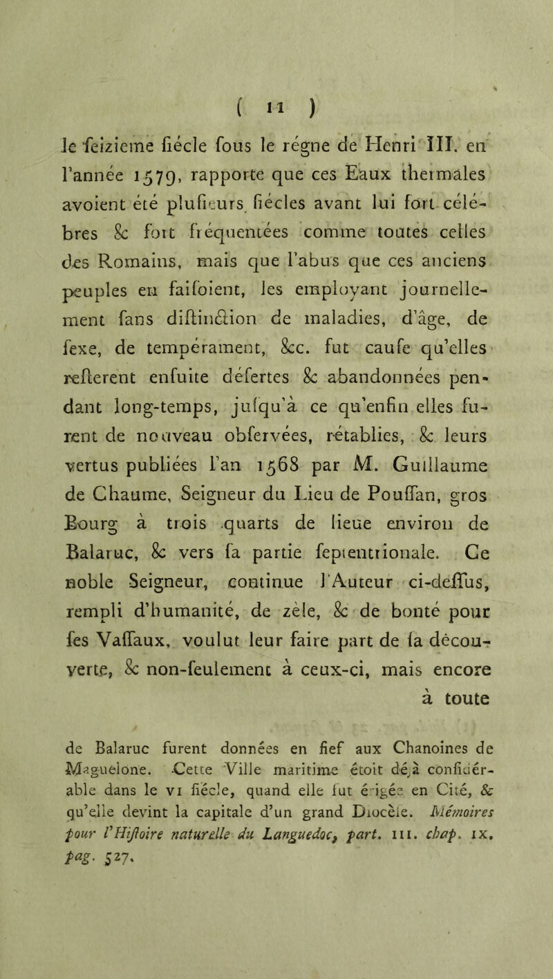 le feizieme fiecle fous le regne de Henri III. en Tannee 1579, rapporte que ces Eaux thermales avoient ete plufEurs fiecles avant lui fort cele- bres 8c fort fiequentees comme toates ceiles des Romains, mais que Tabus que ces anciens peuples en faifoient, ies employant journelle- meiit fans diftin&ion de maladies, d’age, de fexe, de temperament, 8cc. fut caufe quelles reflerent enfuite defertes 8c abandonnees pen- dant long-temps, julqu’a ce qu’enfin dies fu- rent de nouveau obfervees, retablies, 8c leurs vertus publiees Tan 1568 par M. Guillaume de Chaume, Seigneur du Lieu de Pouflan, gros Bourg a trois quarts de lieue environ de Balaruc, 8c vers fa partie fepientrionale. Ce noble Seigneur, continue TAuteur ci-delTus, rempli d’humanite, de zele, 8c de bonte pour fes Vaffaux, voulut leur faire part de la decou- yerte, 8c non-feulemenc a ceux-ci, mais encore a toute de Balaruc furent donnees en fief aux Chanoines de Miguel one. -Cette Ville maritime etoit de,a confider- able dans le vi fiecle, quand elle fut erigee en Cite, & qu’elle devint la capitale d’un grand Dioceie. Metnoires four' VHiJloire naturdle du Languedoc, fart. in. chap. xx. fag. 527.