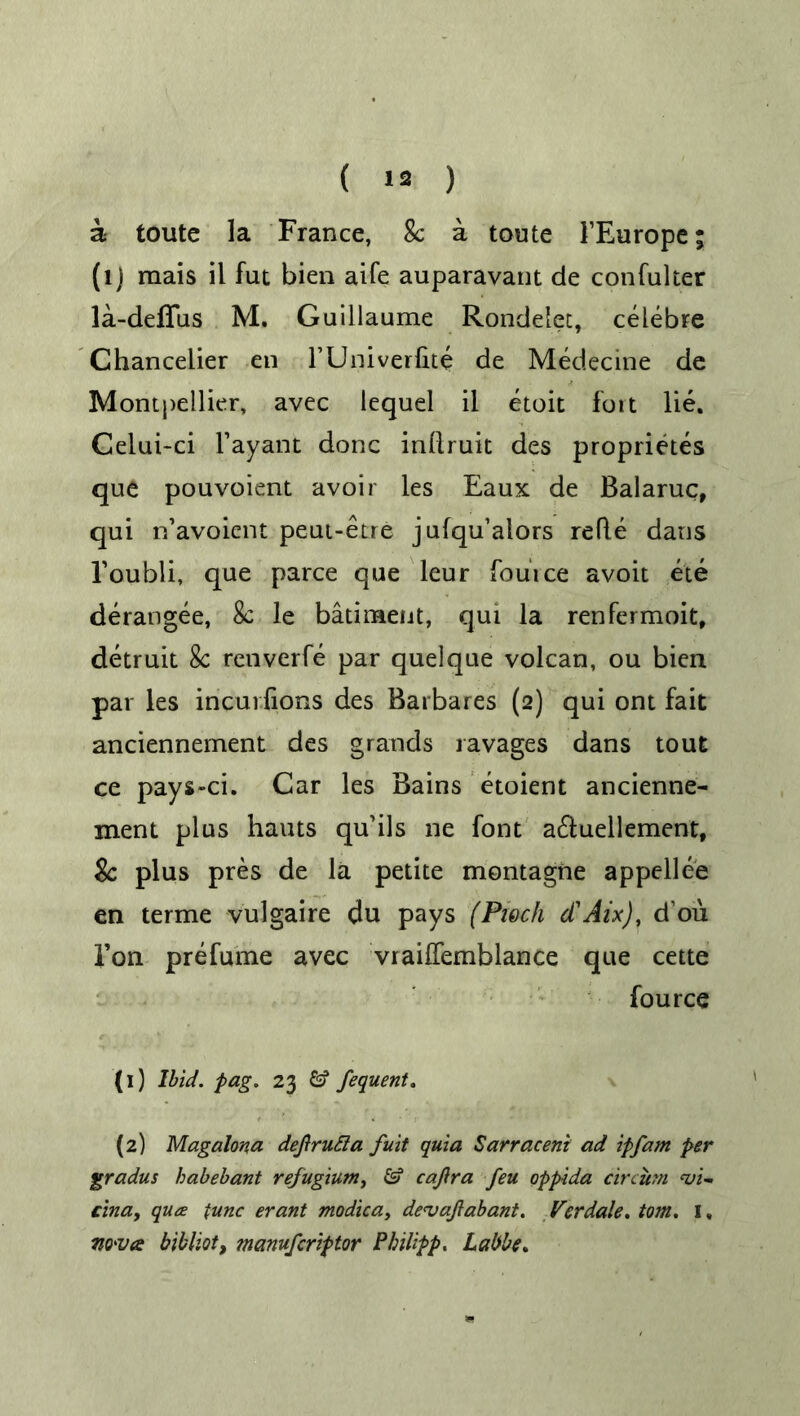 a toute la France, 8c a toute 1’Europe; (lj raais il fut bien aife auparavant de con fuller la-deflus M. Guillaume Rondelet, celebre Chanceiier en FUniverfite de Medecine de Montpellier, avec lequel il etoit foit lie. Celui-ci Fayant done inllruit des proprietes que pouvoient avoir les Eaux de Balaruc, qui n’avoient peut-etre julqu’alors refte dans l’oubli, que parce que leur fouice avoit ete derangee, 8c le batiraent, qui la renfermoit, detruit 8c renverfe par quelque volcan, ou bien par les incurfions des Barbares (2) qui ont fait anciennement des grands ravages dans tout ce pays-ci. Car les Bains etoient ancienne- ment plus hauts qu’ils ne font a£Fuellementf 8c plus pres de la petite montagne appellee en terme vulgaire du pays (Piech d'Aix), d’ou Ton prefume avec vrailfemblance que cette fource (1) Ibid. pag. 23 & fequent. (2) Magalona defirutta fuit quia Sarraceni ad ipfarn per gradus babebant refugium, & cajira feu oppida circurn hji- cina, qua tunc erant modica, de<vajlabant. Verdale. tom. 1, nova bibliot, manuferiptor Philipp. Labbe.