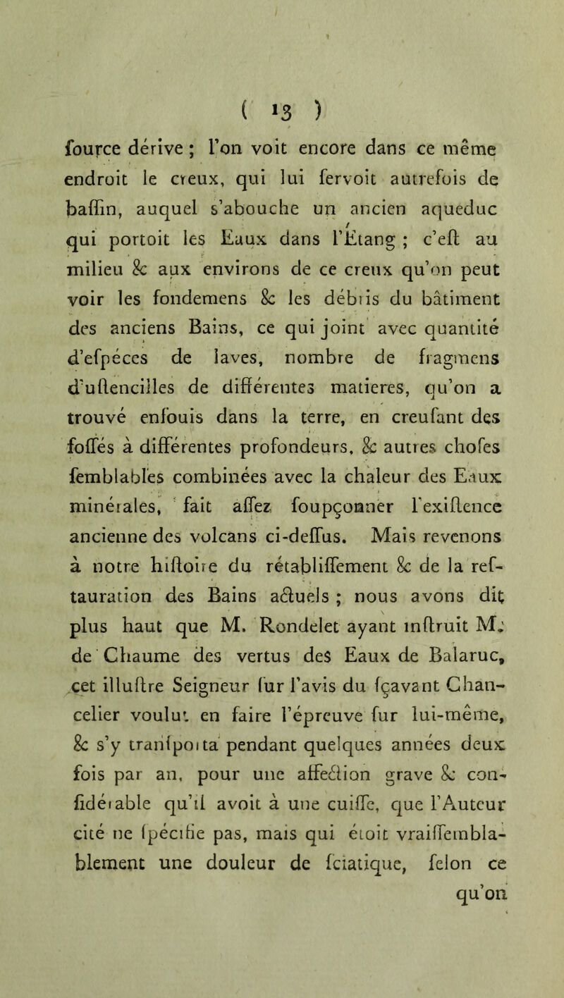 ( >3 ) fource derive; Ton voit encore dans ce meme endroit ie cireux, qui lui fervoit autrefois de baffin, auquel s’abouche un ancicn aqueduc / qui portoit les Eaux dans i’Etang ; c’efl au milieu 8c aux environs de ce creux qu’on peut voir les fondemens 8c les debiis du batiment des anciens Bains, ce qui joint avec quantite d’efpeces de laves, nombre de flagmens d'uflencilles de differeutes matieres, qu’on a trouve enfouis dans la terre, en creufant des foffes a differentes profondeurs, 8c autres chofes femblables combinees avec la chaleur des Eaux minerales, fait affez foupqonner l’exiflence ancienne des volcans ci-deffus. Mais revcnons a notre hiftoire du retabliffement 8c de la ref- tauration des Bains a&uels ; nous avons dit plus haut que M. Rondelet ayant inftruit M; de Chaume des vertus des Eaux de Balaruc, cet illuftre Seigneur fur l’avis du fgavant Chan- celier voulut en faire l’eprcuve fur lui-meme, 8c s’y tranipoita pendant quelques annees deux fois par an, pour une affe&ion grave 8c con- fideiable qu’ii avoit a une cuilfe, que F Auteur cite ne Ipecihe pas, mats qui etoit vraifiembla- blement une douleur de fciatique, felon ce qu’on