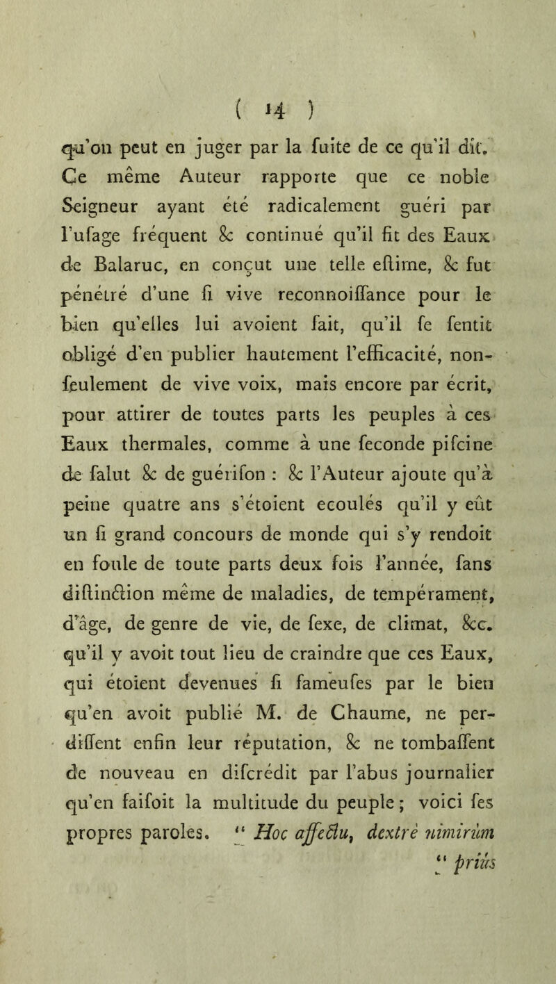 qa’on peut en juger par la faite de ce qu'il dk. Ce meme Auteur rapporte que ce noble Seigneur ayant ete radicalement gueri par l’ufage frequent 8c continue qu’il fit des Eaux. de Baiaruc, en concut une telle eftime, 8c fut penetre d’une fi vive reconnoiffance pour le b-ien qu’elles lui avoient fait, qu’il fe fentit oblige d’en publier liautement I’efBcacite, non- feulement de vive voix, mais encore par ecrit, pour attirer de toutes parts les peuples a ces Eaux thermales, comme a une feconde pifcine de faiut 8c de guerdon : 8c 1’Auteur ajoute qua peine quatre ans s’etoient ecoules qu’il y eut un fi grand concours de monde qui s’y rendoit en foule de toute parts deux fois 1’annee, fans diftin&ion meme de maladies, de temperament, d’age, de genre de vie, de fexe, de climat, 8cc. qu’il y avoit tout lieu de craindre que ces Eaux, qui etoient devenues fi fameufes par le bien qu’en avoit publie M. de Chaume, ne per- diffent enfin leur reputation, 8c ne tombaffent de nouveau en difcredit par Tabus journalier qu’en faifoit la multitude du peuple; void fes propres paroles. “ Hoc affettu, dextre nimirum “ prifa