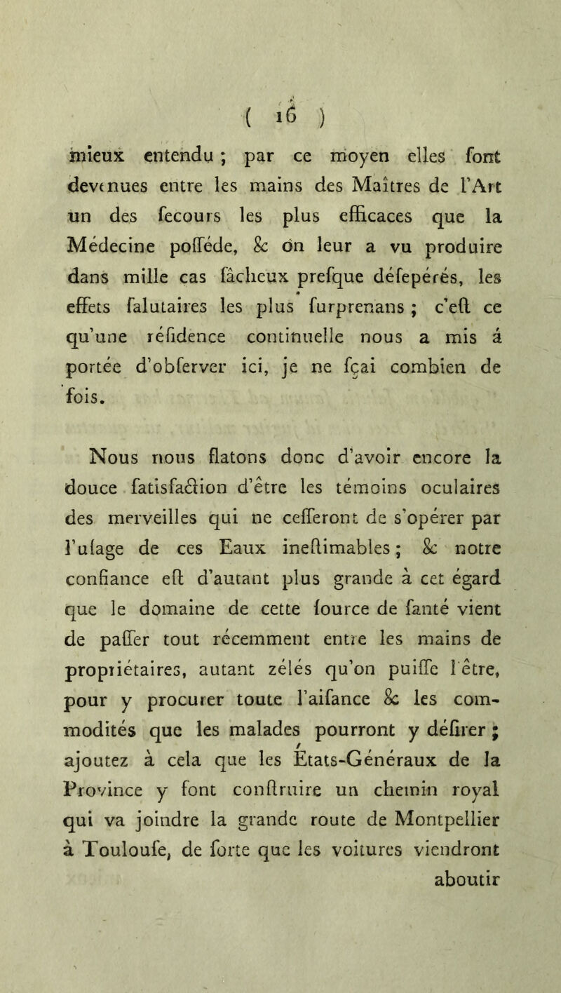 ( ) hiieux cntendu; par ce moyen elles font devt nues entre les mains des Maitres de l’Art un des fecours les plus efficaces que la Medecine poftede, 8c on leur a vu produire dans mille cas facheux prefque defeperes, les efFets falutaires les plus furprenans ; c’eft ce qu’une residence continuelle nous a mis a portee d’obfervcr ici, je ne fqai combien de fois. Nous nous flatons done d’avoir encore la douce fatisfa&ion d’etre les remains oculaires des merveilles qui ne cefferont de s’operer par 1’ulage de ces Eaux ineflimables; 8c notre confiance eft d’autant plus grande a cet egard que le domaine de cette lource de fante vient de paffer tout recemment entre les mains de propiietaires, autant zeles qu’on puifte letre, pour y procurer toute l’aifance 8c les com- modites que les malades pourront y defirer; ajoutez a cela que les Etats-Generaux de la Province y font conftruire un c hem in royal qui va joindre la grande route de Montpellier a Touloufe, de forte que les voitures viendront aboutir