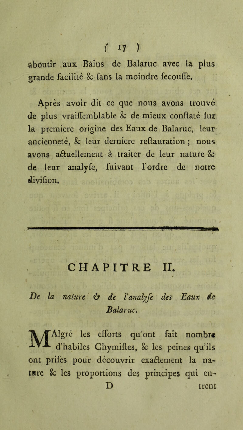 ( »7 ) aboutir aux Bains de Balaruc avec la plus grande facilite 8c fans la moindre fecouffe. Apres avoir dit ce que nous avons trouve de plus vraiffemblable 8c de mieux conflate fur la premiere origine des Eaux de Balaruc, leur anciennete, 8c leur derniere reflauration ; nous avons a&uellement a. traiter de leur nature 8c de leur analyfe, fuivant fordre de notre divifion. C H A P I T R E II. De la nature de lanalyje des Eaux de Balaruc. A yTAlgre les efforts qu’ont fait nombr® d’habiles Chymifles, 8c les peines qu’ils ont prifes pour decouvrir exa£lement la na- tare 8c les proportions des principes qui en- D trent