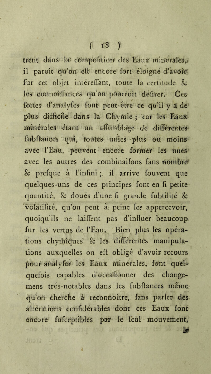 { *8 } trent dans la’ odmpofition des Eaux minerales^ il paroit qu’on eft encore fort eloigne d’avoir fur cet objet intereffant, toute la certitude 8c les connoiffances qu’on pourroit defirer. Ces fortes d’anafyfes font peut-etre ce qu’il y a de plus difficile dans la Chymie ; car les Eaux mine-rales etant un affeiilblage de differentes fubftance's qui, toutes unies plus ou moins avec l’Eau, peuvent encore former les tines avec les autres des combinaifons fans rtombr# 8c prefque a l’infini il arrive fouvent que quelques-uns de ces principes font en fi petite quantite, 8c doues d’une ft grande fubtilite Sc volatilite, qu’on peut a peine les appercevoir, quoiqu’ils ne lailfent pas d’influer beaucoup fur les vertus de l’Eau,. Bien plus les opera- tions chyifiiques 8c les differente's manipula- tions auxquelles on eft oblige d’avoir recours £our analyfer les Eaux minerales, font quel- quefois capables d’occa'fionner des change- mens tres-notables dans les fubftances rneme qu’on cherche a reconnoitre, fans parler des alterations confide rabies dont ces Eaux font encore fufceptibles par le feul mouvement, U
