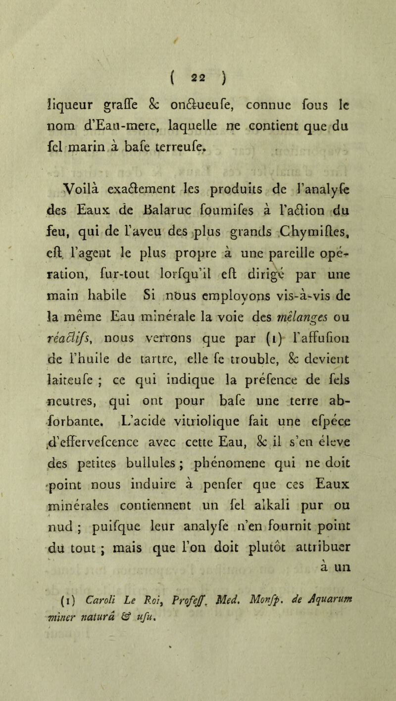 liqueur grafife Sc on<ftueufe, connue fous 1c nom d’Eati-mere, laquelle ne contient que du fel marin a bafe terreufe. Voila exa<ftement les produits de 1’analyfe des Eaux de Ealaruc foumifes a l’a&ion du feu, qui de l’aveu des plus grands Chymiftes, eft l’agent le plus propre a une pareille ope- ration, fur-tout lorfqu’il eft dirige par une main habile Si nous employons vis-a-vis de la meme Eau minerale la voie des melanges ou reaciifs, nous verrons que par (i) 1’affuftoa de l’huiie de tartrc, elle fe trouble, Sc devient laiteufe ; ce qui indique la prefence de fels neutres, qui ont pour bafe une terre ab- forbante. L’acide vitriolique fait une efpece 4’effervefcence avec cette Eau, 8c.il s’en eleve des petites bullules; phenomene qui ne doit point nous induire a penfer que ces Eaux mineraies contiennent un fel alkali pur ou nud ; puifque leur analyfe n’en fournit point du tout ; mais que Ton doit plutot attribuer a un (i) Caroli Le Roi, Profejf. Med. Monfp. de Aquarum miner naturd & ufu,.