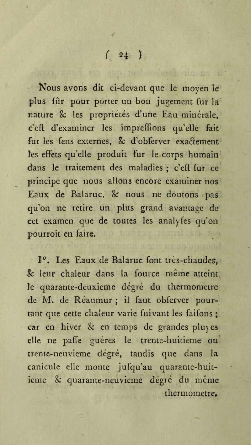 Nous avons dit ci-devant que le inoyen le plus fur pour porter un bon jugement fur la nature 8c les proprietes d’une Eau minerale, c’eft d’examiner les impreffions qu’elle fait fur les fens externes, 8c d’obferver exa&ement les effets qu’elle produit fur le corps humain dans le traitement des maladies ; c’eft fur ce principe que nous allons encore examiner nos Eaux de Balaruc. Sc nous ne doutons pas qu’on ne retire un plus grand avantage de cet examen que de toutes les analyfes qu’on pourroit en faire. 1°. Les Eaux de Balaruc font tres-chaudes, 8c leur chaleur dans la foutce meme atteint le quarante-deuxieme degre du thermometre de M. de Reaumur ; il faut obferver pour- tant que cette chaleur varie fuivant les faifons; car en hiver 8c en temps de grandes plu\es elle ne paffe gueres le trente-huitieme ou trcnte-neuvieme degre, tandis que dans la canicule elle monte jufqu’au quarante-huit- ieme 8c quarante-neuvieme degre du meme thermometre.