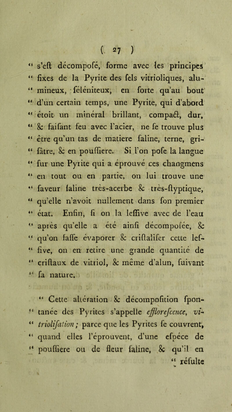 44 s’eft decompofe, forme avec les principes 44 fixes de la Pyrite des fels vitrioliques, alu- “ mineux, feieniteux, en forte qu’au bout 44 d’un certain temps, une Pyrite, qui d’abord 44 etoit un mineral brillant, compaft, dur, 44 8c faifant feu avec Facier, ne fe trouve plus 4‘ etre qu’un tas de matiere faline, terne, gri- 44 fatre, 8c en poufiiere. Si l'on pofe la langue 11 fur une Pyrite qui a eprouve ces changmens “ en tout ou en partie, on lui trouve une “ faveur lahne tres-acerbe 8c tres-ftyptique, 44 qu’elle n’avoit nullement dans fon premier 44 etat. Enfin, fi on la lefiive avec de l’eau “ apres qu’elle a ete ainfi decompofee, 8c 44 qu’on falfe evaporer 8c crifialifer cette lef- 41 five, on en retire une grande quantite de 14 criftaux de vitriol, 8c meme d’alun, fuivant 44 fa nature. 44 Cette alteration 8c decompofition fpon- 44 tanee des Pyrites s’appelle efflorejcence, vi- 44 triolijation; parce que les Pyrites fe couvrent, 44 quand elles Feprouvent, d’une efpece de *■ pouffiere on de fleur iaiine, 8c qu’il en 4t refultc %