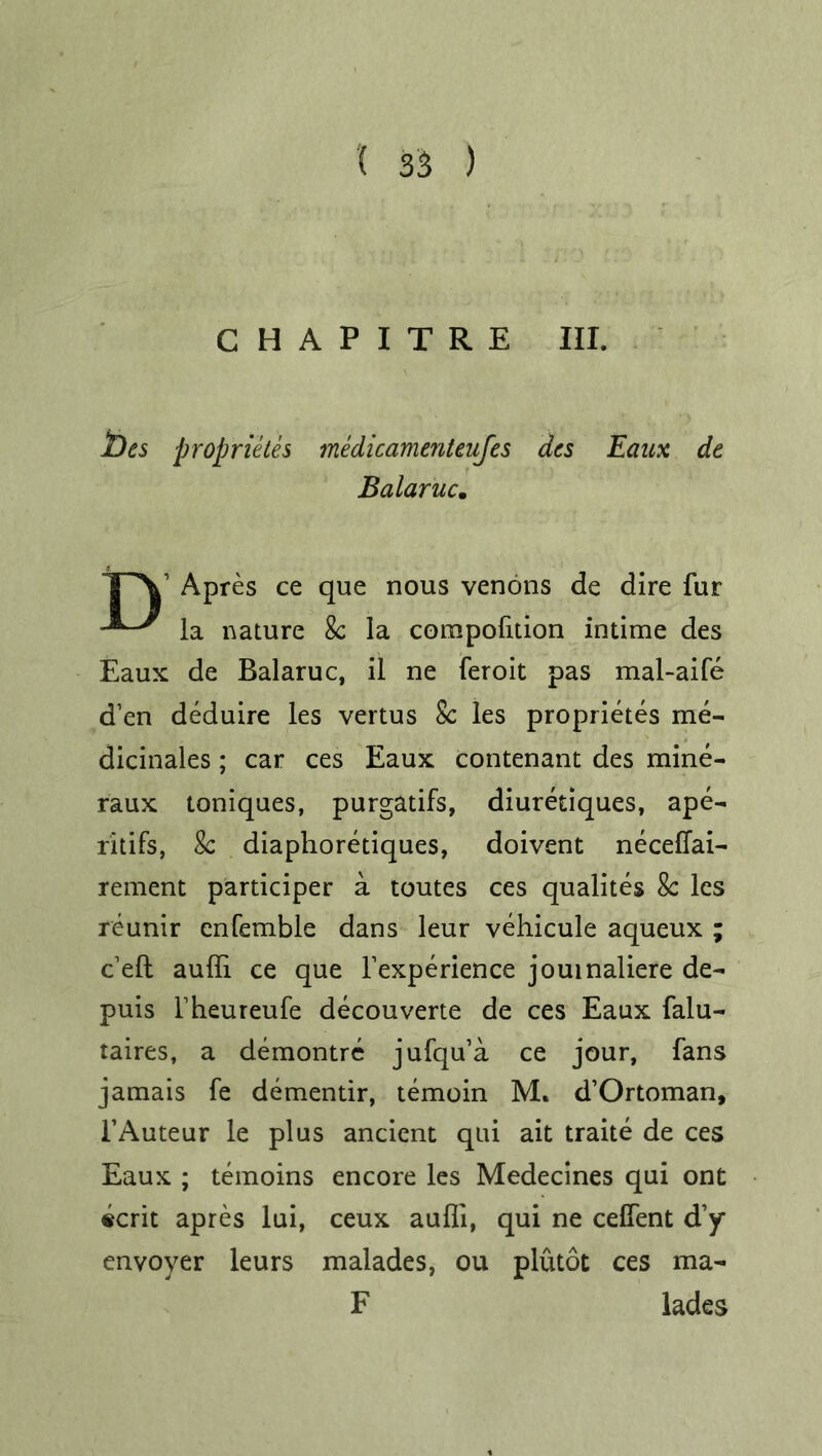 '( 3$ ) C H A P I T R E III. t)es proprietes medicamenteufes des Eaux de Balaruc. TV Apres ce que nous venons de dire fur la nature 8c la corapofition intime des Eaux de Balaruc, il ne feroit pas mal-aife d’en deduire les vertus 8c les proprietes me- dicinales; car ces Eaux contenant des mine- raux toniques, purgatifs, diuretiques, ape- ritifs, 8c diaphoretiques, doivent neceffai- rement participer a toutes ces qualites 8c les reunir enfemble dans leur vehicule aqueux ; c’eft auffi ce que Fexperience jouinaliere de- puis Fheureufe decouverte de ces Eaux falu- taires, a demontre jufqu’a ce jour, fans jamais fe dementir, temoin M. d’Ortoman, FAuteur le plus ancient qui ait traite de ces Eaux ; temoins encore les Medecines qui ont «crit apres lui, ceux auffi, qui ne celfent d’y envoyer leurs malades, ou plutot ces ma- F lades