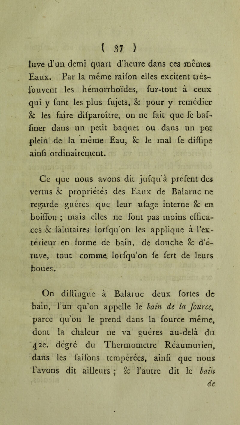 iuve d’un demi quart d’heure dans ces memes Eaux. Par la meme raifon elles excitent tres- fouvent les hemorrhoi'des, fur-tout a ceux qui y font les plus fujets, 8c pour y remedier 8c les faire difparoitre, on ne fait que fe baf- finer dans un petit baquct ou dans un pot plein de la meme Eau, Sc le mal fe diffipc ainli ordinairement. Ce que nous avons dit jufqu’a prefent des vertus 8c proprietes des Eaux de Ralaruc nc regarde gueres que leur ulage interne 8c en boilfon ; mais elles ne font pas moins effica- ces 8c falutaires lorfqu'on les applique a lex- terieur en forme de bain, de douche 8c d’e- tuve, tout comme, lorfqu’on fe fert de leurs boues. On diftingue a Balaiuc deux fortes de bain, Fun qu’on appelle le bain dc la Jourcc, parce qu’on le prend dans la fource meme, dont la chaleur ne va gueres au-dela du 42e. degre du Thermometre Reaumurien, dans les faifons temperees, ainli que nous l’avons dit ailleurs ; 8c Fautre dit le bain dc