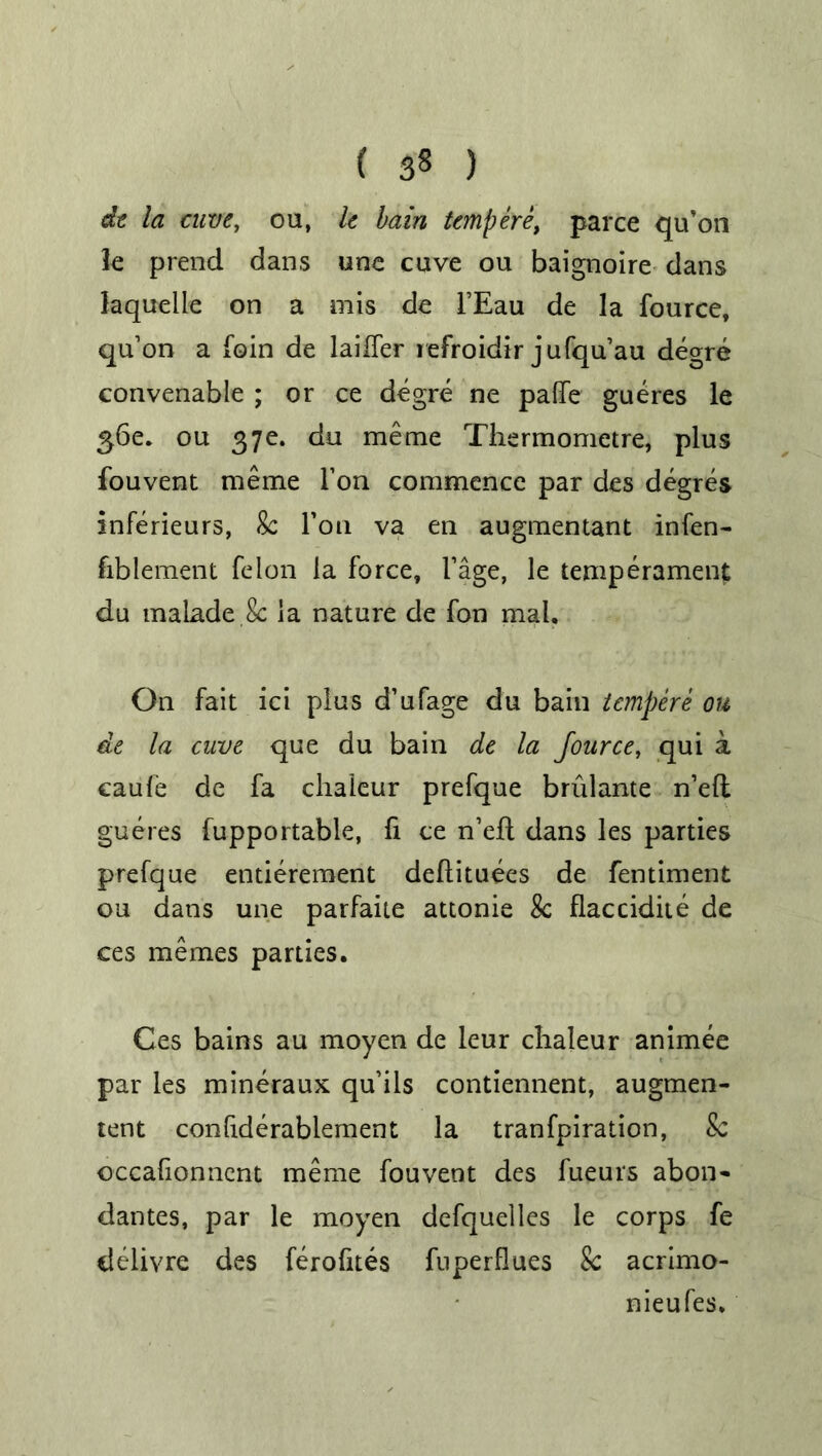 ( 3§ ) de la cuve, ou, k bain temp ere, parce qu’on le prend dans une cuve ou baignoire dans laqueiie on a mis de i’Eau de la fource, qu’on a foin de laifler refroidir jufqu’au degre convenable ; or ce degre ne palfe gueres le £6e. ou 37e. du me me Thermometre, plus fouvent raeme Ton commence par des degres inferieurs, Sc Foil va en augmentant infen- fiblement felon la force, I’age, le temperament du malade.8c la nature de fon mal. On fait ici plus d’ufage du bain tempere ou de la cuve que du bain de la Jource, qui a caufe de fa chaleur prefque brulante n’ell gueres fupportable, fi ce n’ell dans les parties prefque entierement deflituees de fentiment ou dans une parfaite attonie 8c flaccidite de ces memes parties. Ces bains au moyen de leur chaleur animee par les mineraux qu’ils contiennent, augmen- tent confiderablement la tranfpiration, Sc occafionnent meme fouvent des fueurs abon- dantes, par le moyen defquelles le corps fe delivre des ferofites fuperflues Sc acrimo- nieufes.