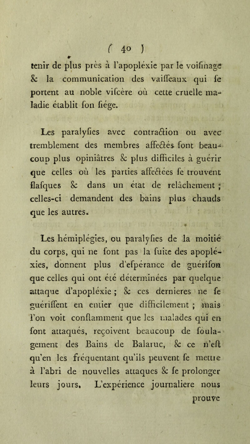 r tenir de plus pres a l’apoplexie par le voifinage 8c la communication des vaiffeaux qui fe portent au noble vifcere ou cette cruelle ma- ladie etablit fon liege. Les paralyses avec contra&ion ou avec tremblement des membres affe&es font beau- coup plus opiniatres 8c plus difficiles a guerir que cedes ou les parties affe&ees fe trouvent flafques 8c dans un etat de relachement ; celles-ci demandent des bains plus chauds que les autres. Les hemiplegies, ou paralyses de la moitie du corps, qui ne font pas la fuite des apople- xies, donnent plus d'efperancc de guerifon que cedes qui ont ete determinees par quelque attaque d’apoplexie; 8c ces dernieres ne fe guerilfent en entier que difbcilement ; mais Ton voit conflamment que les malades qui en font attaques, re^oivent beaucoup de foula- geinent des Bains de Balaruc, 8c ce n’eft qu’en les frequentant qu’ils peuvent fe mettie a l’abri de nouvelles attaques 8c fe prolonger leurs jours, L’experience journaliere nous prouve