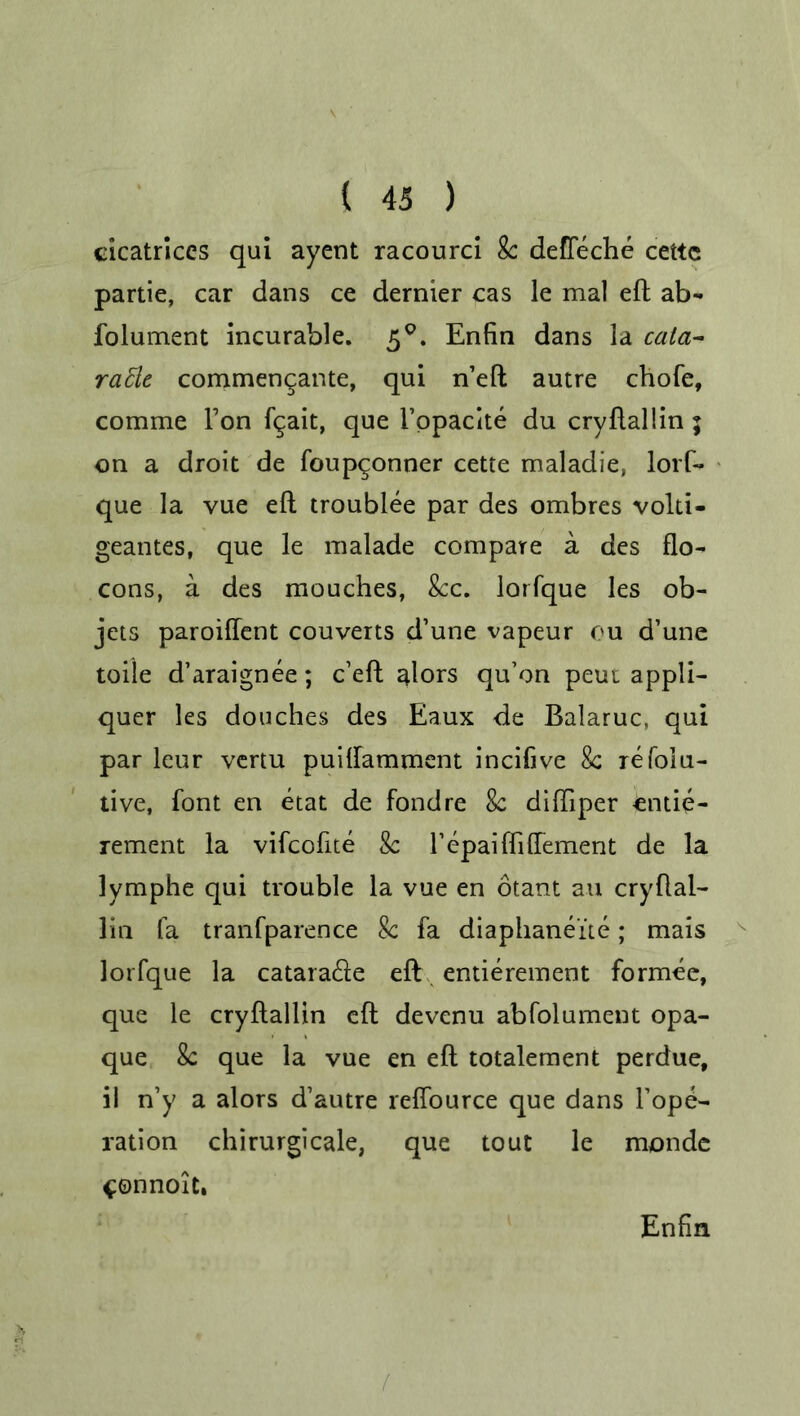 cicatrices qui ayent racourci 8c defleche cettc partie, car dans ce dernier cas le mal eft ab- folument incurable. 5°. Enfin dans la cata- radle commengante, qui n’eft autre chofe, comme Ton fgait, que i’ppacite du cryftallin ; on a droit de foupconner cette maladie, lorf- que la vue eft troublee par des ombres volti- geantes, que le malade compare a des flo- cons, a des mouches, 8cc. lorfque les ob- jets paroiftent couverts d’une vapeur ou d’une toile d’araignee; e’eft alors qu’on peui appli- quer les douches des Eaux de Balaruc, qui par leur vertu puiftamment incifive 8c refolu- tive, font en etat de fond re 8c diftiper Cntie- rement la vifeofite 8c l’epaifti dement de la lymphe qui trouble la vue en otant au cryftai- lin fa tranfparence 8c fa diaphanei'te; mais lorfque la catarafte eft entierement formee, que le cryftallin eft devenu abfolument opa- que 8c que la vue en eft totalement perdue, il n’y a alors d’autre reflource que dans Tope- ration chirurgicale, que tout le monde ^onnoit. Enfin