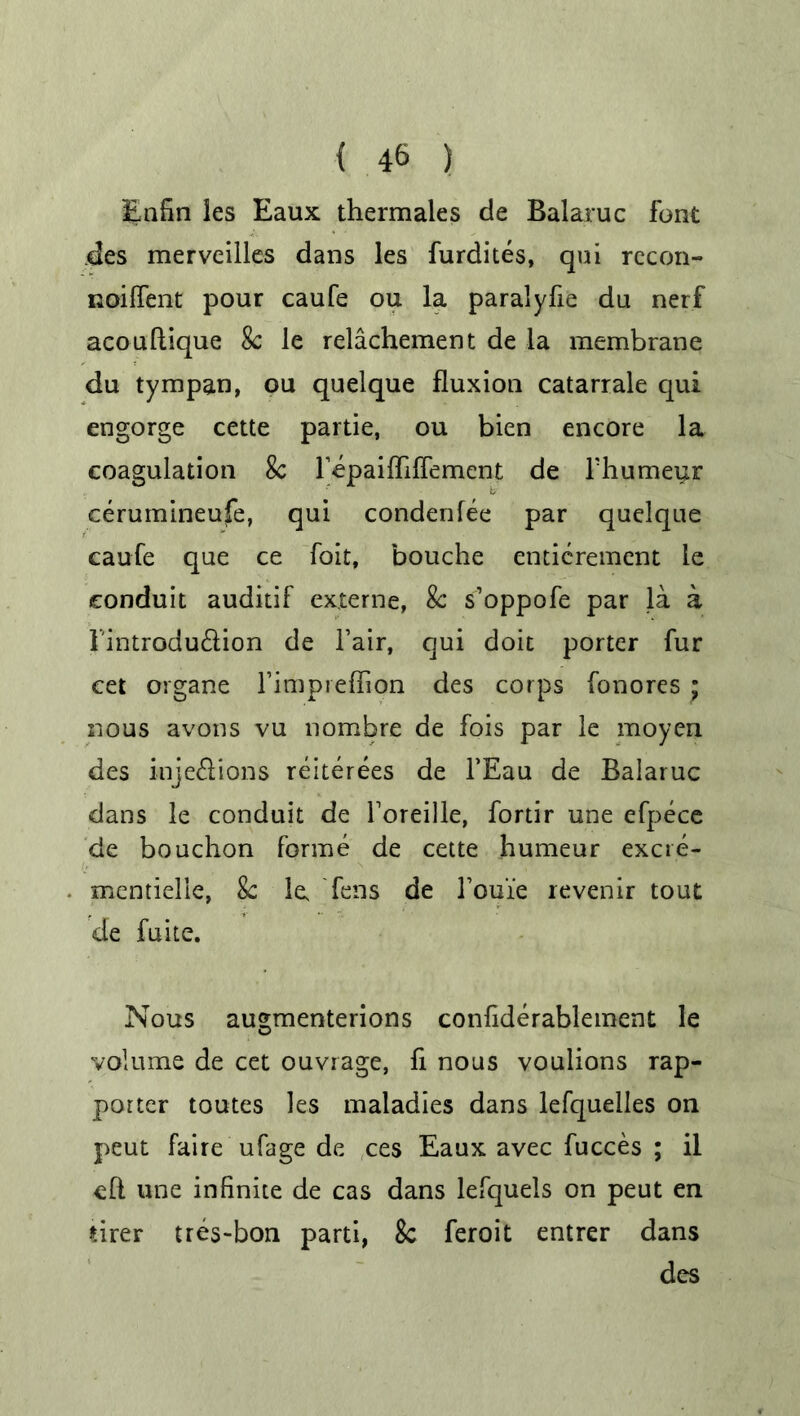 Enfin les Eaux thermales de Balaruc font des merveilles dans les furdites, qui rccon- noiffent pour caufe ou la paralyse da nerf acouftique 8c le relachement de la membrane du tympan, ou quelque fluxion catarrale qui engorge cette partie, ou bien encore la coagulation 8c F-epaiffiffement de l'humeur cerumineufe, qui condenfee par quelque caufe que ce foit, bouche enticrement le conduit auditif externe, 8c s’oppofe par la a Fintrodu&ion de Fair, qui doit porter fur cet organe l’impreffion des corps fonores ; nous avons vu nombre de fois par le moyen des inje&ions reiterees de l’Eau de Balaruc dans le conduit de Foreille, fortir une efpece de bouchon forme de cette humeur excte- mentielle, 8c le fens de Fouie revenir tout de fuite. Nous augmenterions confiderablement le volume de cet ouvrage, fi nous voulions rap- porter toutes les maladies dans lefquelles on peut faire ufage de ces Eaux avec fucces ; il eft une infinite de cas dans lefquels on peut en nrer tres-bon parti, 8c feroit entrer dans des