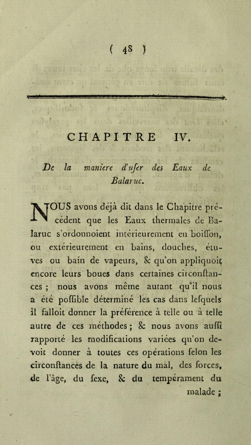 I ' —  ' 'i j C H A P I T R E IV. JDe la manure d'nfer des Eaux de Balaruc. NOUS avons deja dit dans le Chapitre pre- cedent que les Eaux thermales c!e Ba- Iaruc s’ordonnoient interieurement en boilfon, ou exterieurement en bains, douches, etu- ves ou bain de vapeurs, 8c qu’on appliquoil; encore leurs boues dans certaines circonflan- ces ; nous avons raeme autant qu’il nous a ete pofhble determine les cas dans lefquels il falloit donner la preference a telle ou a telle autre de ces methodes; 8c nous avons aufll rapporte les modifications variees qu’on de- voit donner a toutes ces operations felon les circonftances de la nature du mal, des forces, de l’age, du fexe, 8c du temperament du malade ;