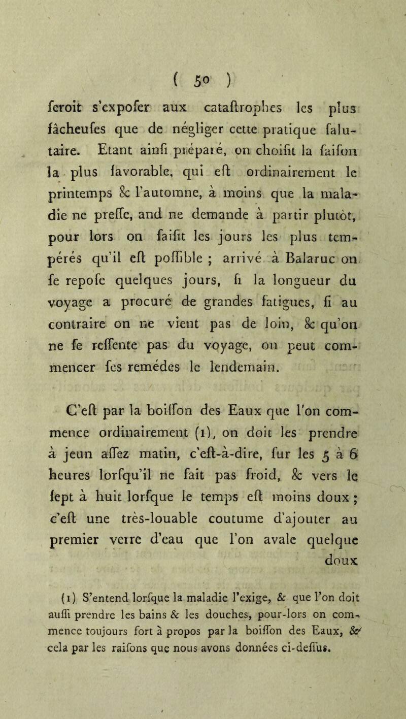 feroit s’expofer aux cataftrophes les plus facheufes que de negliger cette pratique falu- taire. Etant ainfi prepare, on choifit la faifon la plus favorable, qui eft ordinairement le printemps 8c Fautomne, a morns que la mala- die ne preffe, and ne demande a partir plutot, pour lors on faifit les jours les plus tem- peres quil eft poffible ; arrive a Balaruc on fe repofe quelques jours, fi la longueur du voyage a procure de grandes fatigues, fi au contraire on ne vient pas de loin, 8c qu'on ne fe refTente pas du voyage, on peut com- mencer fes remedes le lendemain. C’eft par la boiffon des Eaux que l'on com- mence ordinairement (l), on doit les prendre a jeun aiTez matin, c’efl-a-dire, fur les 5 a 6 heures lorfqu’il ne fait pas froid, 8c vers le fept a huit lorfque le temps eft moins doux ; c’efl une tres-louable coutume d’ajouter au premier verre d’eau que Fon avalc quelque doux (1) S’entend lorfque la maladie Fexige, & que Fon doit auffi prendre les bains & les douches, pour-lors on com-, mence toujours fort a propos par la boiffon des Eaux, & cela par les raifons que nous avons donnees ci-deffus.