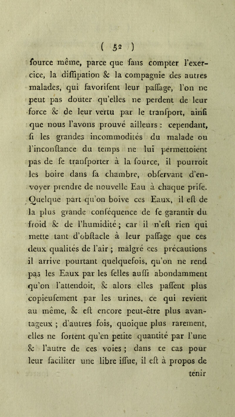 fource meme, parce que fans compter Fexer- cice, la diflipation Sc la compagnie des autres malades, qui favorifent leur paffage, l’on ne peut pas douter qu’elles ne perdent de leur force Sc de leur vertu par le tranfport, ainfi que nous Favons prouve ailleurs : cependant, fi les grandes incommodites du malade ou l’inconftance du temps ne lui permettoient pas de fe tranfporter a la fource, il pourroit les boire dans fa chambre, obfervant d’en- voyer prendre de nouvelle Eau a chaque prife. Quelque part qu’on boive ccs Eaux, il eft de la plus grande confequence de fe garantir du froid Sc de l’humidite; car il n’eft rien qui mette tant d’obftacle a leur paffage que ces deux qualites de Fair ; malgre ces precautions il arrive pourtant quelquefois, qu’on ne rend pas les Eaux par les felles aufti abondamment qu’on Fattendoit, Sc alors elles paffent plus copieufement par les urines, ce qui revient au meme, Sc eft encore peut-etre plus avan- tageux ; d’autres fois, quoique plus rarement, elles ne fortent qu’en petite quantite par l’une Sc l’autre de ces voies; dans ce cas pour leur faciliter une libre iffue, il eft a propos de temr