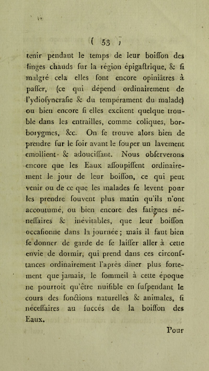 V* (53 ; tenir pendant le temps de leur boiffon des tinges chauds fur ia region epigaftrique, 8c fi malgre cela dies font encore opiniatres a paffer, (ce qui depend ordinairement dc Tydiofyncrafie 8c du temperament du malade) ou bien encore fi elles excitent quelque trou- ble dans les entrailles, commc coliques, bor- borygmes, 8cc. On fe trouve alors bien de prendre fur le foir avant le fouper un lavement emollient* Sc adouciffant. Nous obferverons encore que les Eaux affoupiffent ordinaire- ment le jour de leur boiffon, ce qui peut venir ou de ce que les malades fe levent pour les prendre fouvenc plus matin quils n’ont accoutume, ou bien encore des fatigues ne- neffaires 8c inevitables, que leur boiffon occafionne dans lajournee; mais il faut bien fe donner de garde de fe laiffer aller a cette envie de dormir, qui prend dans ces circonf- tances ordinairement Fapres diner plus forte- ment que jamais, le fommeil a cette epoque ne pourroit qu’etre nuifible cn fufpendant le cours des fon&ions naturelles 8c animales, fi neceffaires au fucces de la boiffon des Eaux. Pour