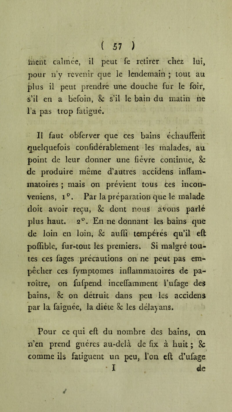 tiicrit calmee, ii pcut fe retirer cliez lui, pour iVy rcvenir que le lendemain ; tout au plus ii peut prendre une douche fur le foir, s’il en a befoin, 8c sil le bain du matin ne Fa pas trop fatigue. II faut obferver que ces bains echauffeiiC quelquefois conliderablement les malades, au point de leur donner une fievre continue, 8c de produire meme d’autres accidens inflam- matoires ; mais on previent tous ces incon- veniens, i°. Par la preparation que le malade doit avoir re^u, 8c dont nous avons parle plus haut. 2°. En ne donnant les bains que de loin en loin, 8c aufli temperes qu’il eft poffible, fur-tout les premiers. Si malgre tou- tes ces fages precautions on ne peut pas em- pecher ces fymptomes inflammatoires de pa- roitre, on fufpend inceffamment Fufage des bains, 8c on detruit dans peu les accidens par la faignee, la diete 8c les delayans. Pour ce qui eft du nombre des bains, on n’en prend gueres au-dela de fix a huit; Sc comme ils fatiguent un peu, l’on eft d’ufage I de ✓