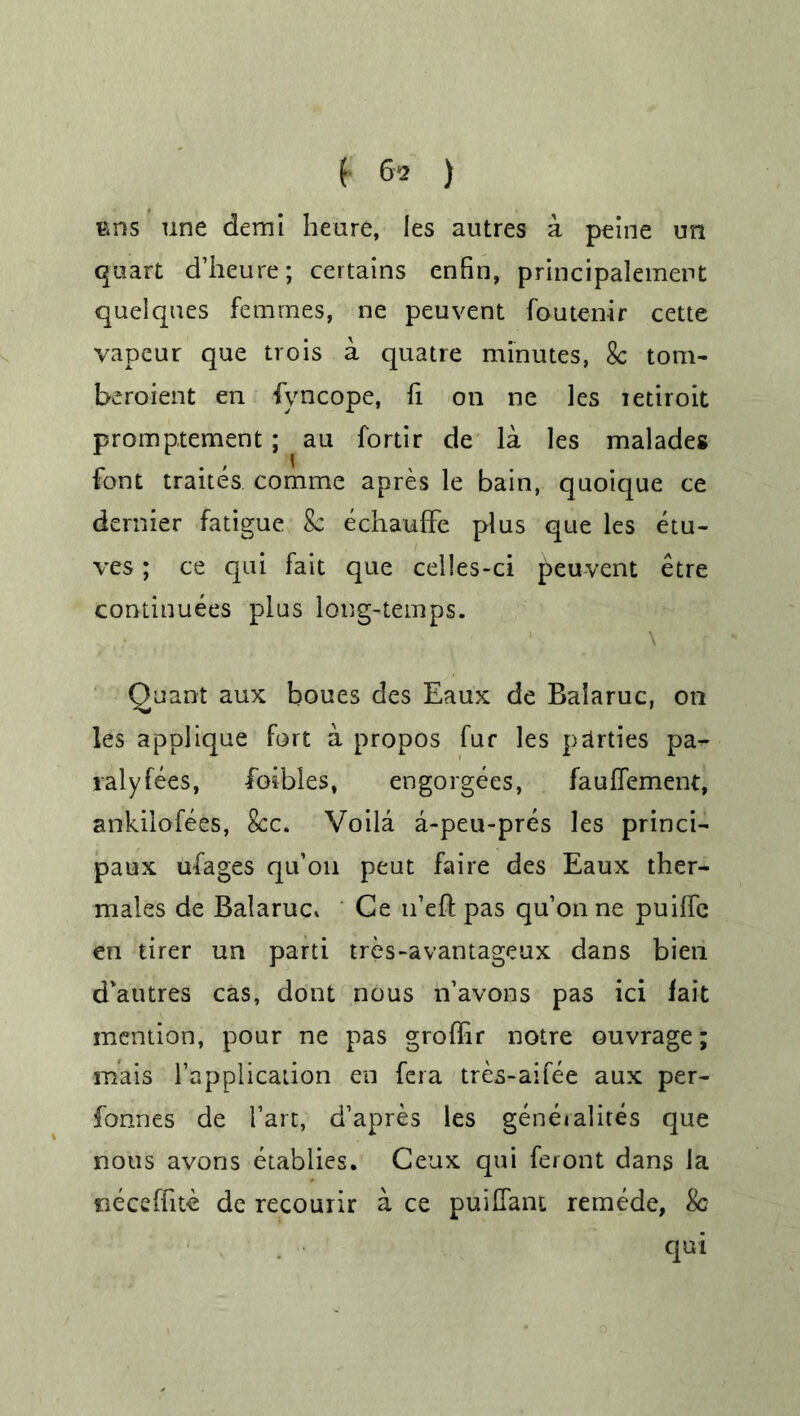 t 6*2 ) Bns une demi heure, les autres a peine un quart d’heure; certains enfin, principalement quelques femmes, ne peuvent foutenir cette vapeur que trois a quatre minutes, 8c tom- beroient en fyncope, fi on ne les ietiroit promptement ; au fortir de la les malades font traites comme apres le bain, quoique ce dernier fatigue 8c echauffe plus que les etu- ves; ce qui fait que celles-ci peuvent etre continuees plus long-temps. \ Quant aux boues des Eaux de Balaruc, on les applique fort a propos fur les parties pa- ralyses, foibles, engorgees, fauffement, ankilofees, 8cc. Voila a-peu-pres les princi- paux ufages qu’on peut faire des Eaux ther- males de Balaruc* Ce n’eft pas qu’on ne puilfe en tirer un parti tres-avantageux dans bien d'autres cas, dont nous n’avons pas ici fait mention, pour ne pas groffir notre ouvrage; mais l’application en fera tres-aifee aux per- fonnes de 1’art, d’apres les geneialites que nous avons etablies. Ceux qui feront dans la neceffite de recourir a ce puifiant remede, 8c qui