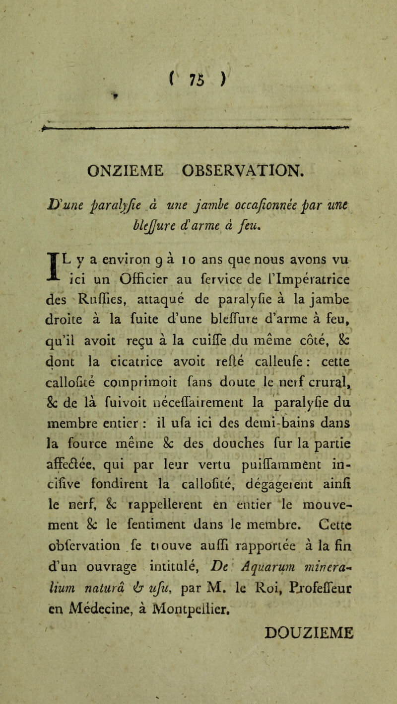 ■ —■— ONZIEME OBSERVATION. D'une paral)fie a une jamhc occafionnee par unt blejjure darme a feu. IL y a environ g a 10 ans que nous avons vu ici un Officier au fervice de rimperatrice des Rallies, attaque de paralyfie a la jambe droite a la fuite d’une bleflure d’arme a feu, qu’ii avoit regu a la cuilfe du me me cote, 8c dont la cicatrice avoit refte calleufe: cette callolite comprimoit fans doute le neif crural, 8c de la fuivoit necelfairement la paralyse du membre entier : il ufa ici des demi bains dans la fource meme 8c des douches fur la partie affe£lee, qui par leur vertu puiflamment in- cilive fondirent la callofite, degageient ainfi le nerf, 8c rappellerent en entier le mouve- ment 8c le fentiment dans le membre. Cette obfervation fe tiouve aulfi rapportee a la fin d’un ouvrage intitule, De Aquarum minera- Hum natura 6* afu, par M. le Roi, Rrofefieur en Medecine, a Montpellier. DOUZIEME