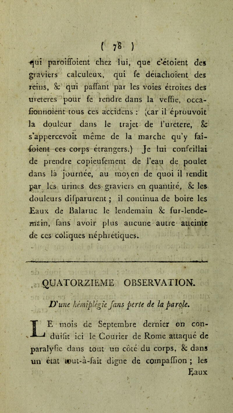 ( 7« ) -qui paroiffoient chez lui, que c’etoient des graviers calculeux, qui fe deiachoient des reins, 8c qui paffant par les voies etroites des ureferes pour fe rendre dans la veffie, occa- fionnoient tous ces accidens : ;car il eprouvoit la doulcur dans le trajet de l’urctere, 8c s’appercevoit meme de la marche qu’y fai- foient ces corps etrangers.) Je lui confeillai de prendre copieufement de l’eau de poulet dans la journee, au mo\en de quoi il rendit par les urines des graviers en quantite, 8c les douleurs dirparurent; il continua de boire les Eaux de Balaruc le lendemain 8c fur-lende- msin, fans avoir plus aucune autre aueinte de ces coliques nephietiques. QUATORZIEME OBSERVATION. D'une hemiplegic Jans perte de la parole, LE mois de Septembre dernier on con- duifit ici le Courier de Rome attaque de paralyfie dans tout un cote du corps, 8c dans vm etat w>ut-a-fait digne de compaffion ; les Eaux