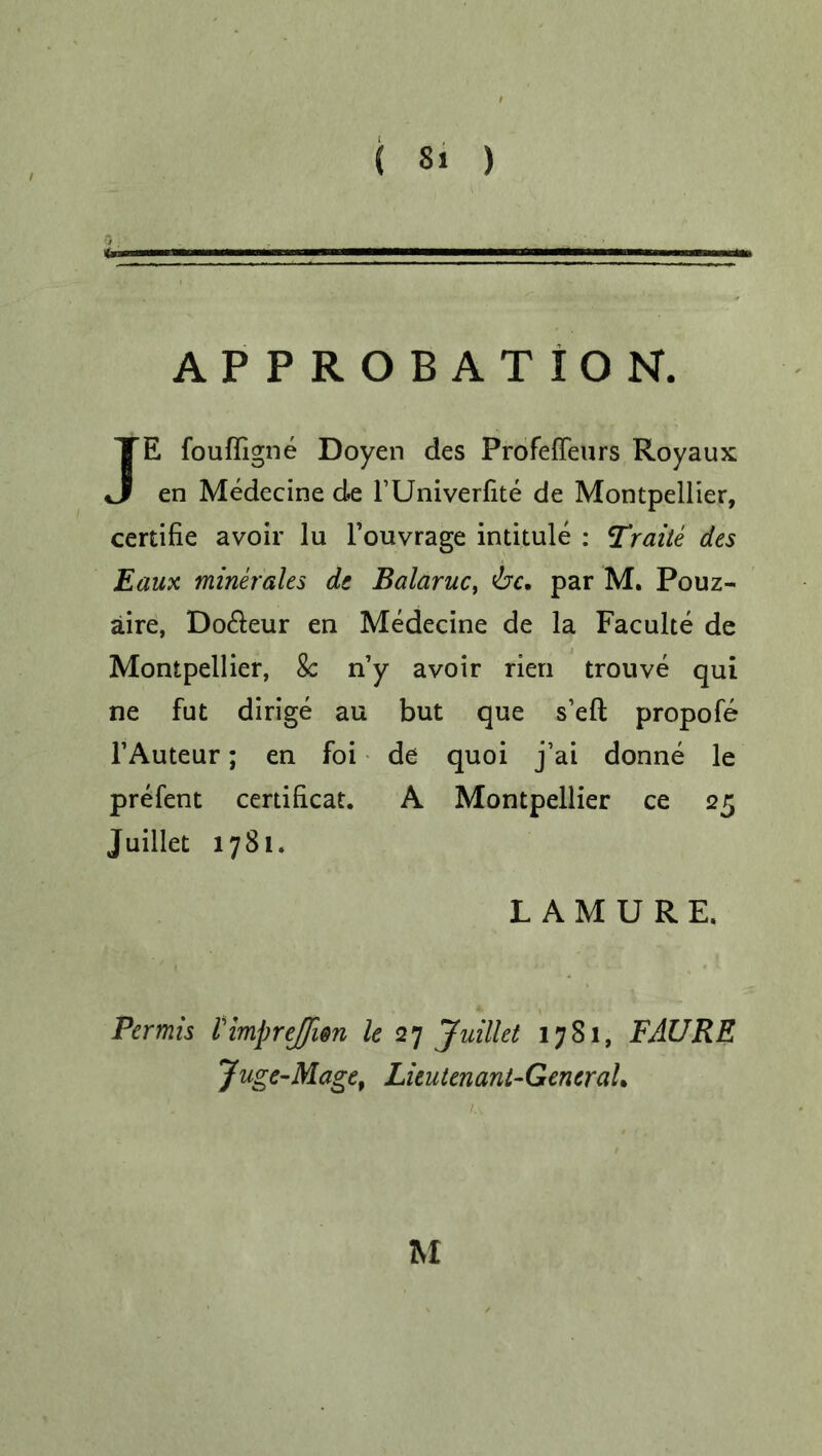 APPROBATION. JE fouffigne Doyen des Profeffeurs Royaux en Medecine de l’Univerfite de Montpellier, certifie avoir lu l’ouvrage intitule : Traite des Eaux minerales de Balaruc, 'be. par M. Pouz- aire, Do&eur en Medecine de la Faculte de Montpellier, 8c n’y avoir rien trouve qui ne fut dirige au but que s’efl propofe FAuteur; en foi de quoi j’ai donne le prefent certificat. A Montpellier ce 25 Juillet 1781. LAMURE, Permis VimpreJJien le 27 Juillet 1781, FAURE Juge-Mage, Lieutenant-General.