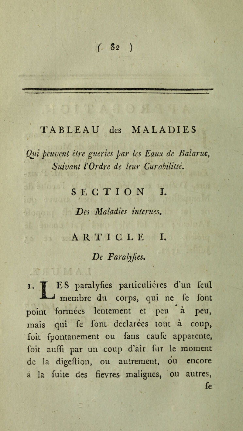 r ) TABLEAU des MALADIES Qiii peuvent etre gueries par' les Eaux de Balaruc, Suivant I'Ordre de leur Curabililte,. SECTION I. Des Maladies internes. ARTICLE I. De Faral)jies. V l. T ES paralyses particuliercs d’un feul 11 membre du corps, qui ne fe font point formees lentement et pen a pen, mais qui fe font declarees tout a coup, foit fpontanement ou fans caufe appaicnte, foit aufli par un coup d’air fur le moment de la digeflion, ou autrement, du encore a la fuite des fievres malignes, ou autres, fe