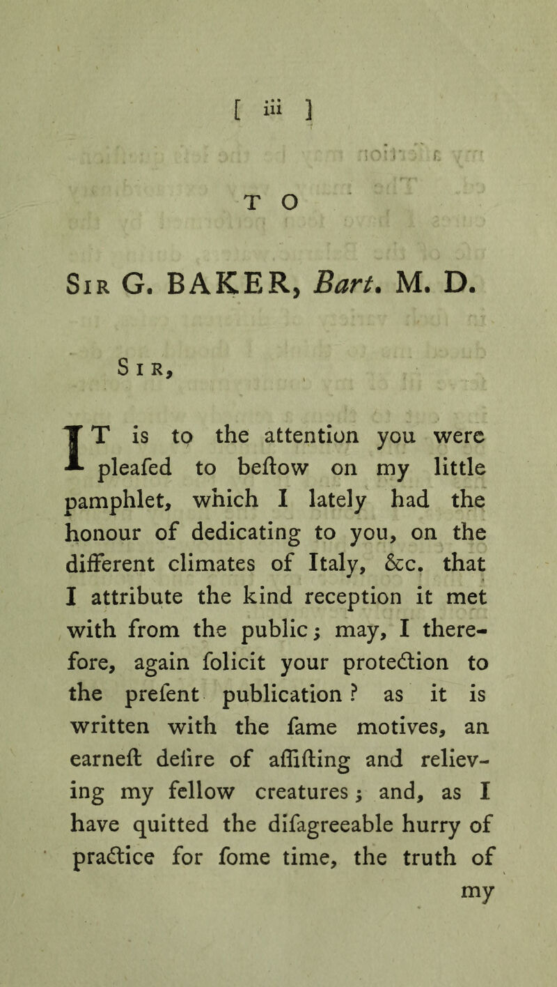 [ iU 1 T O Sir G. BAKER, Bart. M. D. S I R, IT is to the attention you were pleafed to beftow on my little pamphlet, which I lately had the honour of dedicating to you, on the different climates of Italy, &c. that I attribute the kind reception it met with from the public; may, I there- fore, again folicit your protection to the preient publication? as it is written with the fame motives, an earned: delire of affifting and reliev- ing my fellow creatures -> and, as I have quitted the difagreeable hurry of practice for fome time, the truth of my