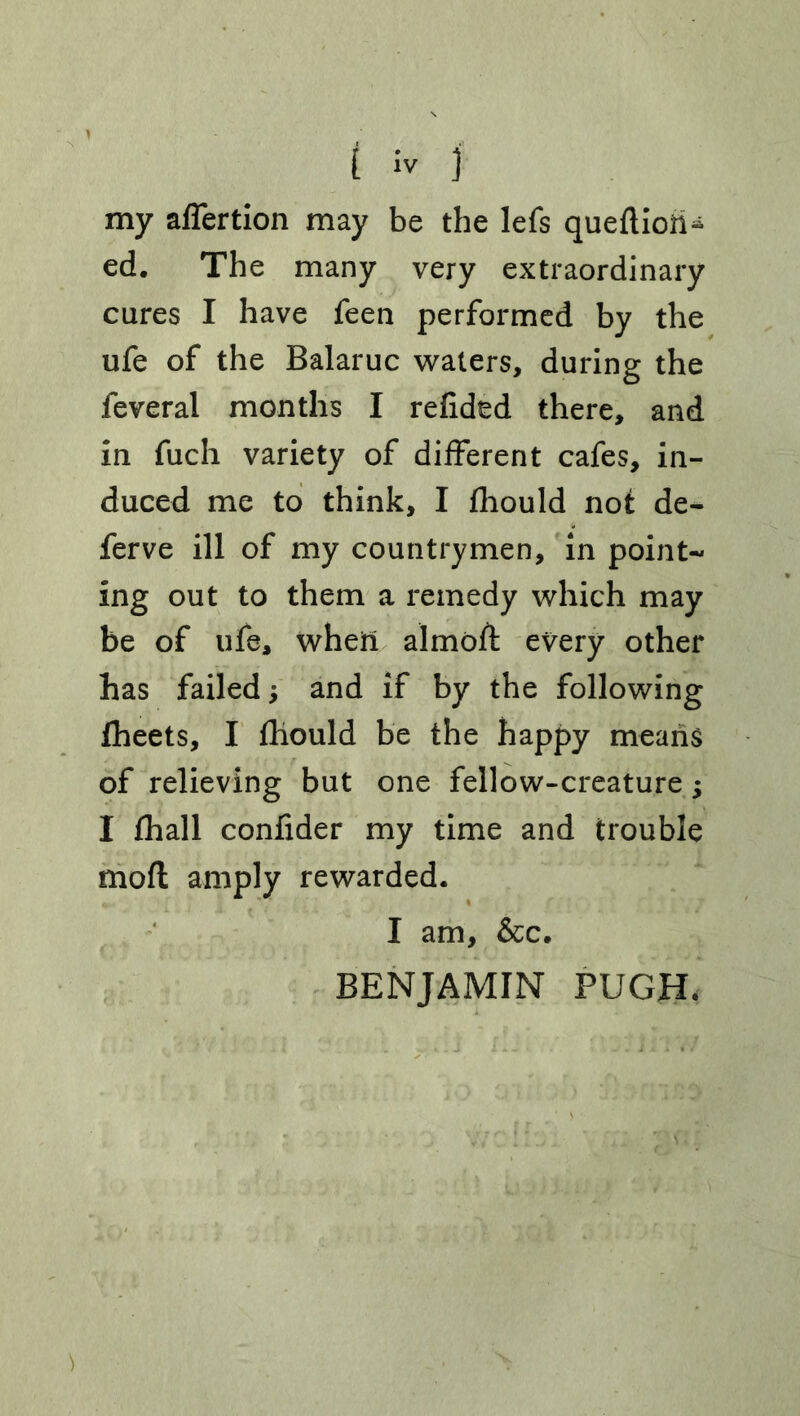 t iv j my affertion may be the lefs quefliori* ed. The many very extraordinary cures I have feen performed by the ufe of the Balaruc waters, during the feveral months I refided there, and in fuch variety of different cafes, in- duced me to think, I fhould not de- fer ve ill of my countrymen, in point- ing out to them a remedy which may be of ufe, when almoft every other has failed; and if by the following fheets, I fhould be the happy means of relieving but one fellow-creature; I fhall confider my time and trouble moft amply rewarded. I am, &c. BENJAMIN PUGH*