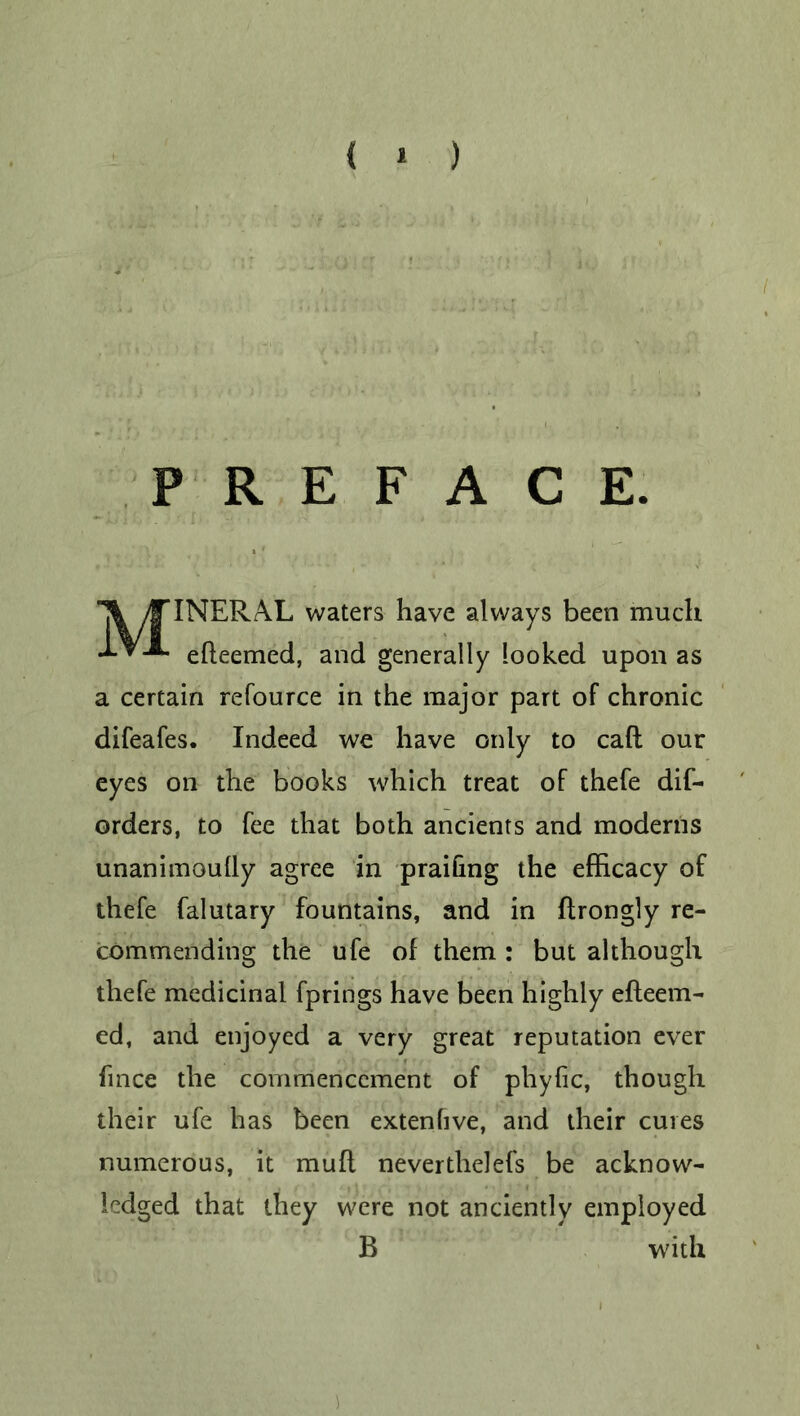 { * ) PREFACE. /f*INERAL waters have always been much -*-*-*■ efleemed, and generally looked upon as a certain refource in the major part of chronic difeafes. Indeed we have only to call our eyes on the books which treat of thefe dis- orders, to fee that both ancients and moderns unanimoully agree in praifing the efficacy of thefe Salutary fountains, and in ftrongly re- commending the ufe of them : but although thefe medicinal Springs have been highly efteem- ed, and enjoyed a very great reputation ever Since the commencement of phyfic, though their ufe has been extenlive, and their cures numerous, it muft nevertheless be acknow- ledged that they were not anciently employed B with