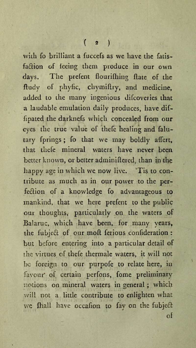 ( * ) with fo brilliant a fuccefs as we have the fads- fa&ion of leeing them produce in our own days. The prefent flourifhing flate of the fludy of phyfic, chymiflry, and medicine, added to the many ingenious difcoveries that a laudable emulation daily produces, have dif- fipated the darknefs which concealed from our eyes the true value of thefe healing and falu- tary fprings; fo that wre may boldly affert, that thefe mineral waters have never been better known, or better adminiilered, than in the happy age in which we now live. ’Tis to con- tribute as much as in our power to the per- fection of a knowledge fo advantageous to mankind, that we here prefent to the public our thoughts, particularly on the waters of Balaruc, which have been, for many years, the fubject of our mod ferious confideration : but before entering into a particular detail of the virtues of thefe thermale waters, it will not be foreign to our purpofe to relate here, in favour* of certain perfons, fome preliminary notions on mineral waters in general ; which .will not a little contribute to enlighten what we fhall have occafion to fay on the fubjeft of