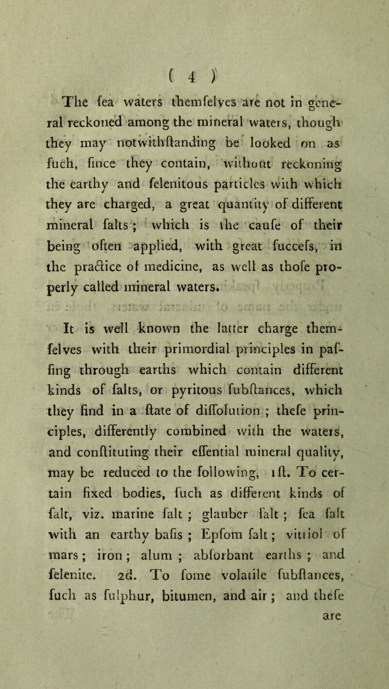 The fea waters themfelyes are not in gene- ral reckoned among the mineral waters, though they may notwithflanding be looked on as fuch, fince they contain, without reckoning the earthy and felenitous panicles with which they are charged, a great quantity of different mineral falls ; which is the caufe of their being often applied, with great fuccefs, in the pra&ice of medicine, as welt as thofe pro- perly called mineral waters. It is well known the latter charge them- felves with their primordial principles in paf- fing through earths which contain different kinds of falts, or pyritous fubflances, which they find in a (late of diffolution ; thefe prin- ciples, differently combined with the waters, and conflituting their effential mineral quality, may be reduced to the following, iff. To cer- tain fixed bodies, fuch as different kinds of fait, viz. marine fait ; glauber fait ; fea fait with an earthy bafis ; Epfom fait; vitiiol of mars; iron; alum ; abforbant earths ; and felenite. 2d. To fome volatile fubflances, fuch as fulphur, bitumen, and air; and thefe are