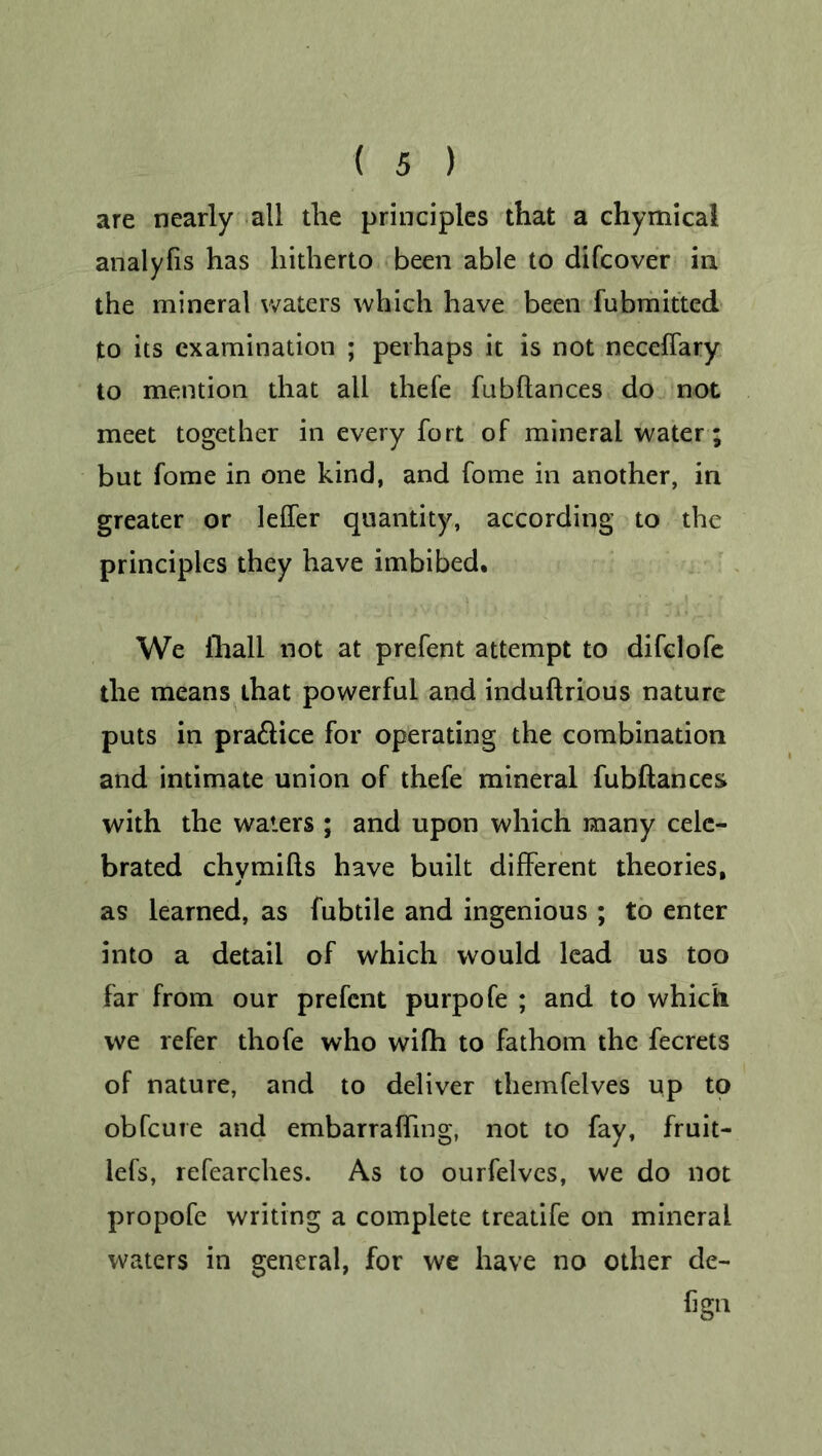 are nearly all the principles that a chymical analyfis has hitherto been able to difcover in the mineral waters which have been fubmitted to its examination ; perhaps it is not neceffary to mention that all thefe fubftances do not meet together in every fort of mineral water; but fome in one kind, and fome in another, in greater or leffer quantity, according to the principles they have imbibed. We iliall not at prefent attempt to difclofe the means that powerful and induftrious nature puts in pra&ice for operating the combination and intimate union of thefe mineral fubftances with the waters ; and upon which many cele- brated chymifts have built different theories, as learned, as fubtile and ingenious; to enter into a detail of which would lead us too far from our prefent purpofe ; and to which we refer thofe who wifh to fathom the fecrets of nature, and to deliver themfelves up to obfeure and embarrafting, not to fay, fruit- lefs, refearches. As to ourfelves, we do not propofe writing a complete treatife on mineral waters in general, for we have no other de- fign