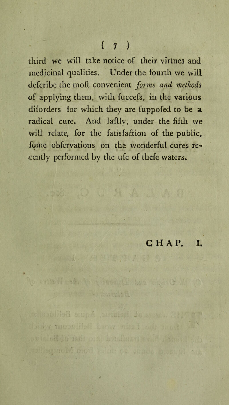 third we will take notice of their virtues and medicinal qualities. Under the fourth we will defcribe the mod convenient forms and methods of applying them, with fuccefs, in the various diforders for which they are fuppofed to be a radical cure. And laftly, under the fifth we will relate, for the fatisfa&ion of the public, fome obfervations on the wonderful cures re- cently performed by the ufe of thefe waters. CHAP. I. \