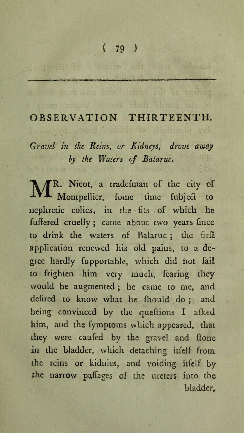 OBSERVATION THIRTEENTH. Gravel in the Reins, or Kidneys, drove away hy the Waters of Balaruc. /TR. Nicot, a tradefman of the city of J.TX. Montpellier, fome time fubjeft to nephretic colics, in the fits of which he fuffered cruelly; came about two years fince to drink the waters of Balaruc ; the firfi application renewed his old pains, to a de- gree hardly fupportable, which did not fail to frighten him very much, fearing they would be augmented; he came to me, and defired to know what he fhould do ; and being convinced by the queftions I afked him, and the fymptoms which appeared, that they were caufed by the gravel and done in the bladder, which detaching itfelf from the reins or kidnies, and voiding itfelf by the narrow paflages of the ureters into the bladder.