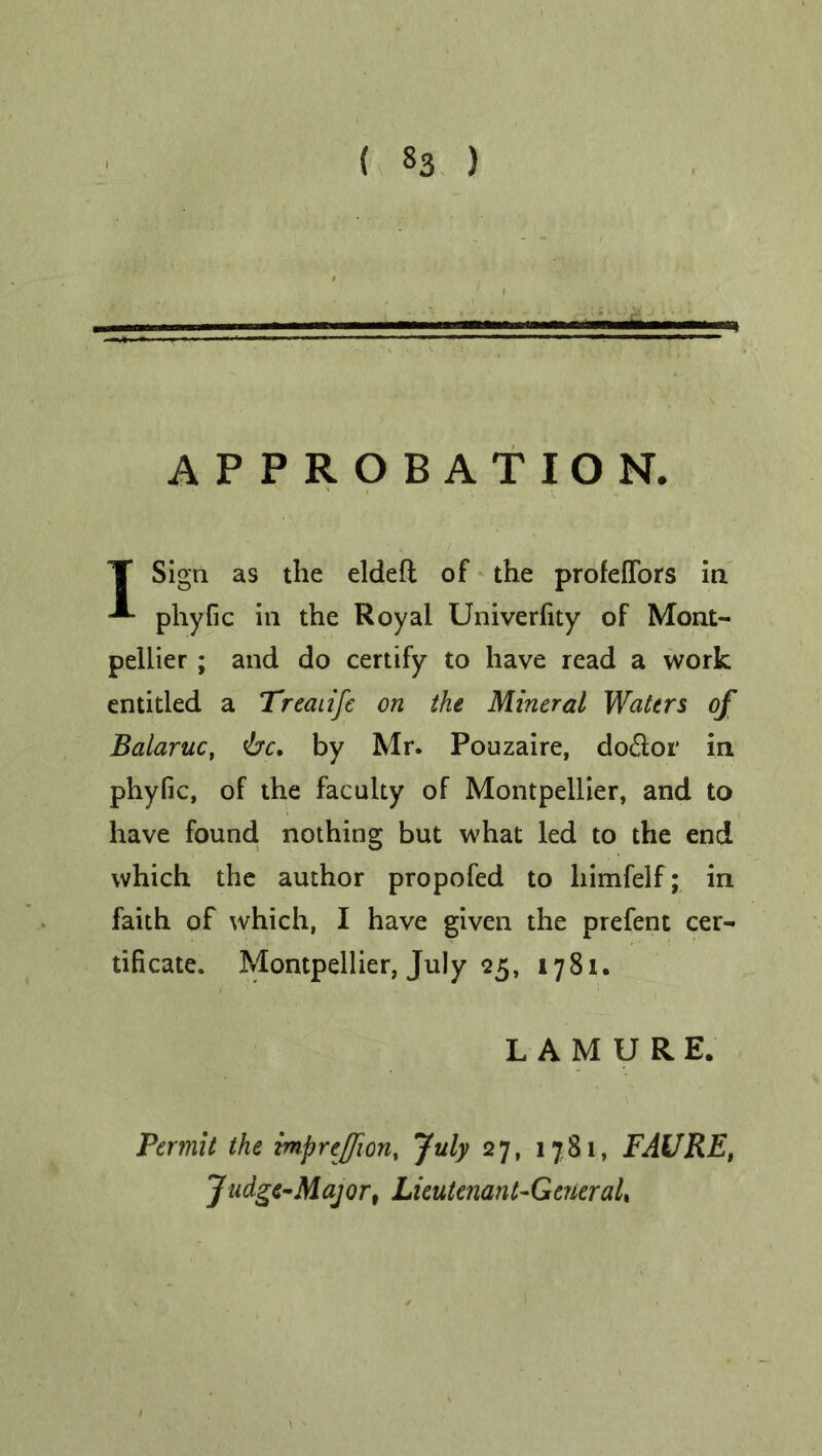 .... — — APPROBATION. T Sign as the elded of the profeffors in -*• phyfic in the Royal Univerfity of Mont- pellier ; and do certify to have read a work entitled a Treaiife on the Mineral Waters of Balaruc, be, by Mr. Pouzaire, doidor in phyfic, of the faculty of Montpellier, and to have found nothing but what led to the end which the author propofed to himfelf; in faith of which, I have given the prefent cer- tificate. Montpellier, July 25, 1781. LAMURE. Permit the mprejfion, July 27, 1781, FAURE, Judge-Major, Lieutenant-GtneraU