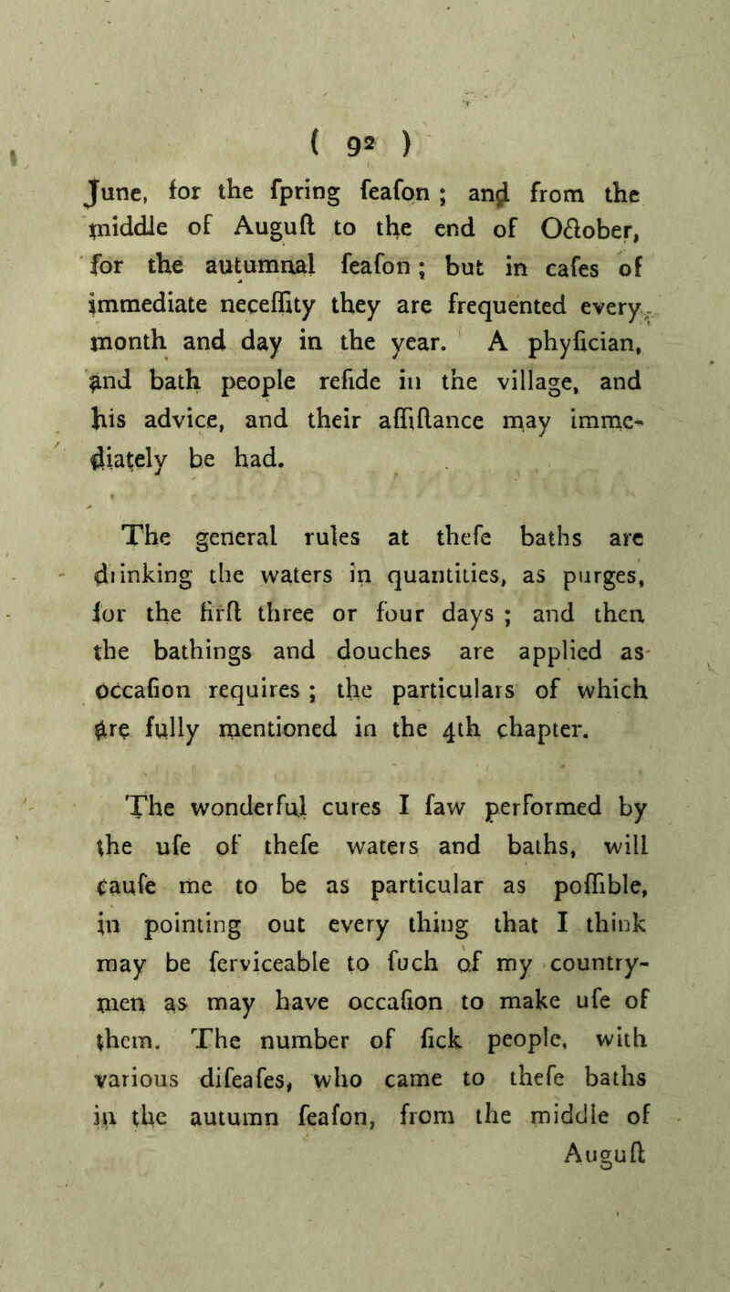 June, for the fpring feafon ; and from the middle of Augufl to the end of O&ober, for the autumnal feafon; but in cafes of immediate neceffity they are frequented every, month and day in the year. A phyfician, £nd bath people refide in the village, and his advice, and their affiflance may imme- diately be had. The general rules at thefe baths are di inking the waters in quantities, as purges, for the firft three or four days ; and then the bathings and douches are applied as Occafion requires ; the particulars of which $re fully mentioned in the 4th chapter. The wonderful cures I faw performed by the ufe of thefe waters and baths, will caufe me to be as particular as poflible, in pointing out every thing that I think may be ferviceable to fuch of my country- men as may have occafion to make ufe of them. The number of fick people, with various difeafes, who came to thefe baths in the autumn feafon, from the middle of Augufl