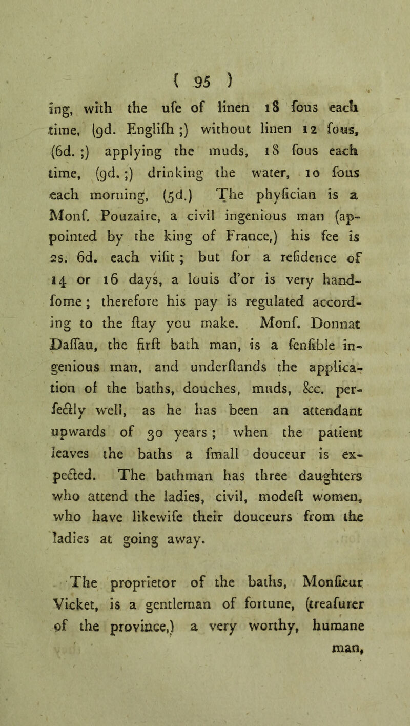 ing, with the ufe of linen 18 fous each time, (gd. Englifh;) without linen 12 fous, (6d. ;) applying the muds, 18 fous each lime, (gd.;) drinking the water, 10 fous each morning, (£d.) The phyfician is a Monf. Pouzaire, a civil ingenious man (ap- pointed by the king of France,) his fee is 2s. 6d. each vifit ; but for a refdence of 14 or 16 days, a louis d’or is very hand- fome ; therefore his pay is regulated accord- ing to the hay you make. Monf. Donnat DafTau, the firft bath man, is a fenfible in- genious man, and underflands the applica- tion of the baths, douches, muds, See. per- fe&ly well, as he has been an attendant upwards of 30 years ; when the patient leaves the baths a fmall douceur is ex- pe£led. The baihman has three daughters who attend the ladies, civil, modeft women, who have likewife their douceurs from the ladies at going away. The proprietor of the baths, MonfLeur Vicket, is a gentleman of fortune, (treafurer of the province,) a very worthy, humane man,