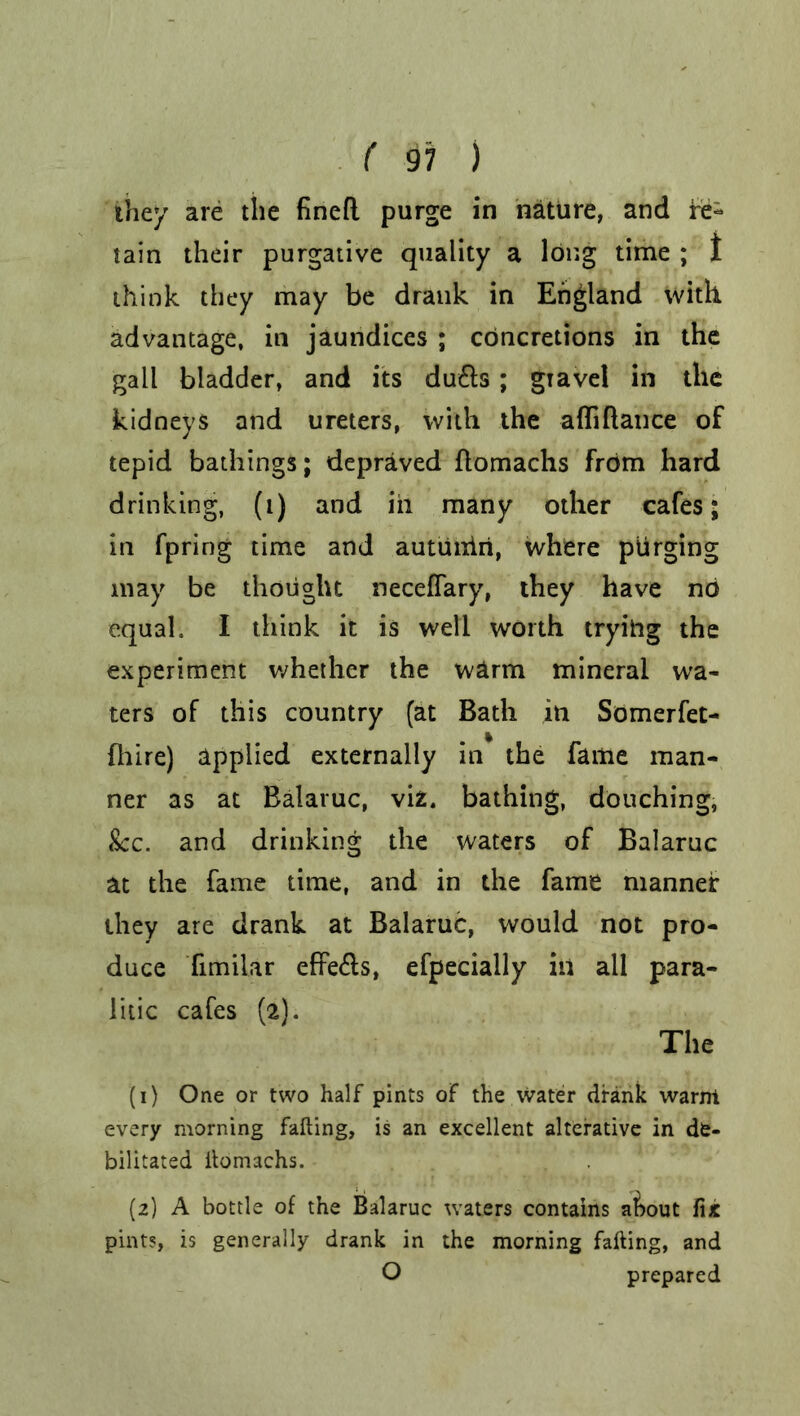 they are the fined purge in nature, and re- tain their purgative quality a long time ; 1 think they may be drank in England with advantage, in jaundices ; concretions in the gall bladder, and its du£ls ; gtavel in the kidneys and ureters, with the afliftance of tepid bathings; depraved ftomachs from hard drinking, (i) and in many other cafes; in fpring time and autuniri, where purging may be thought neceffary, they have nb equal. I think it is well worth trying the experiment whether the warm mineral wa- ters of this country (at Bath in Somerfet- fhire) applied externally in the fame man- ner as at Balaruc, viz. bathing, douching, &c. and drinking the waters of Balaruc at the fame time, and in the fame manner they are drank at Balaruc, would not pro- duce fimilar effe£ls, efpecially in all para- litic cafes (2). The (1) One or two half pints of the Water drank warm every morning falling, is an excellent alterative in de- bilitated itomachs. (2) A bottle of the Balaruc waters contains a&out fix pints, is generally drank in the morning falling, and O prepared