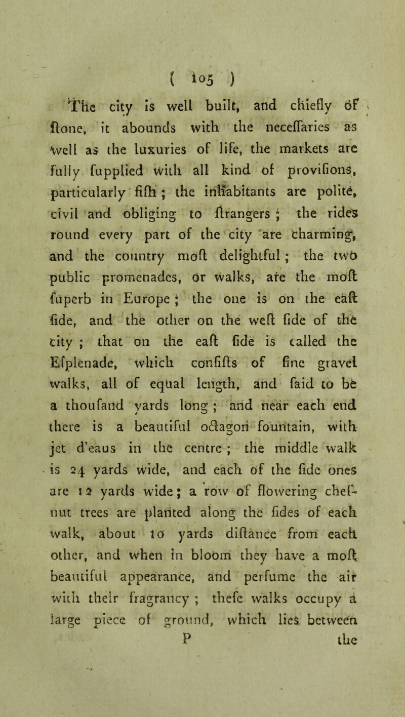 ( *°5 ) The city is well built, and chiefly of ftone, it abounds with the neceffaries as Well as the luxuries of life, the markets are Fully fupplied with all kind of provifions, particularly fifh ; the inhabitants are polite, civil and obliging to Grangers ; the rides round every part of the city are charming*, and the country moft delightful; the two public promenades, or walks, are the mofl fuperb in Europe ; the one is on the eaft fide, and the other on the weft fide of the city ; that on the eaft fide is tailed the Efplenade, which confifts of fine gravel walks, all of equal length, and faid to bt a thoufaild yards long ; and near each end there is a beautiful o&agon fountain, with jet d’eaus in the centre ; the middle walk is 24 yards wide, and each of the fide ones are 1 2 yards wide; a row of flowering chef- nut trees are planted along the fides of each walk, about 10 yards diftance from each other, and when in bloOm they have a moll beautiful appearance, and perfume the air with their fragrancy ; thefe walks occupy a large piece of ground, which lies between P the