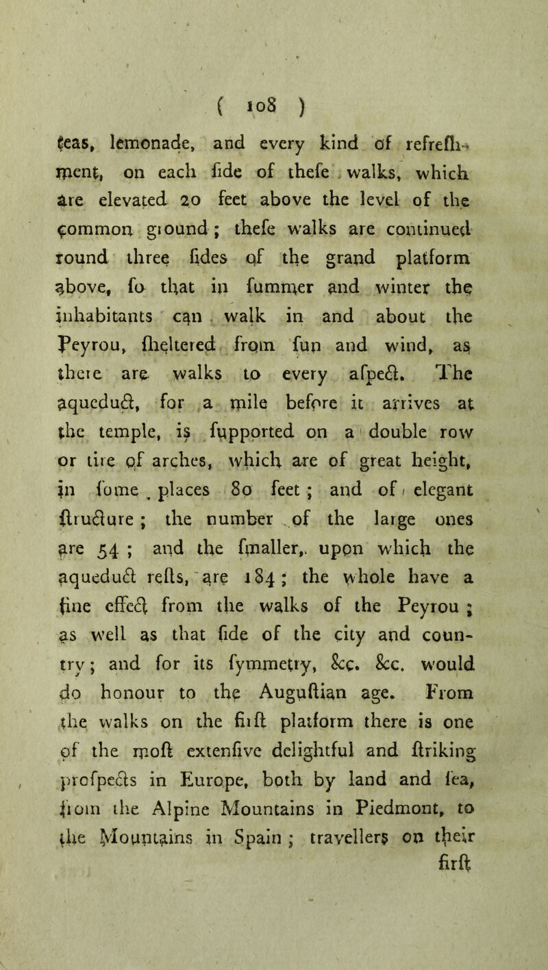 feas, lemonade, and every kind of refrefh- menfc, on each fide of thefe . walks, which are elevated 20 feet above the level of the common giound ; thefe walks are continued round three fides qf the grand platform above, fo that in fummer and winter the inhabitants can walk in and about the peyrou, fheltered from fun and wind, as there are walks to every afpeft. The aqucdutft, for a mile before it arrives at the temple, is fupported on a double row or tire qf arches, which are of great height, in fome ^ places 80 feet ; and of 1 elegant {tru&ure; the number of the large ones ^re 54 ; and the finaller,. upon which the aquedu£l reds, are 184; the whole have a fine effe^i from the walks of the Peyrou ; as well as that fide of the city and coun- try ; and for its fymmetry, Sec. 8cc. would do honour to the Auguftian age. From the walks on the fir ft platform there is one qf the moft extenfive delightful and ftriking prcfpecls in Europe, both by land and fea, from the Alpine Mountains in Piedmont, to the Mountains in Spain ; travellers on thetr firft