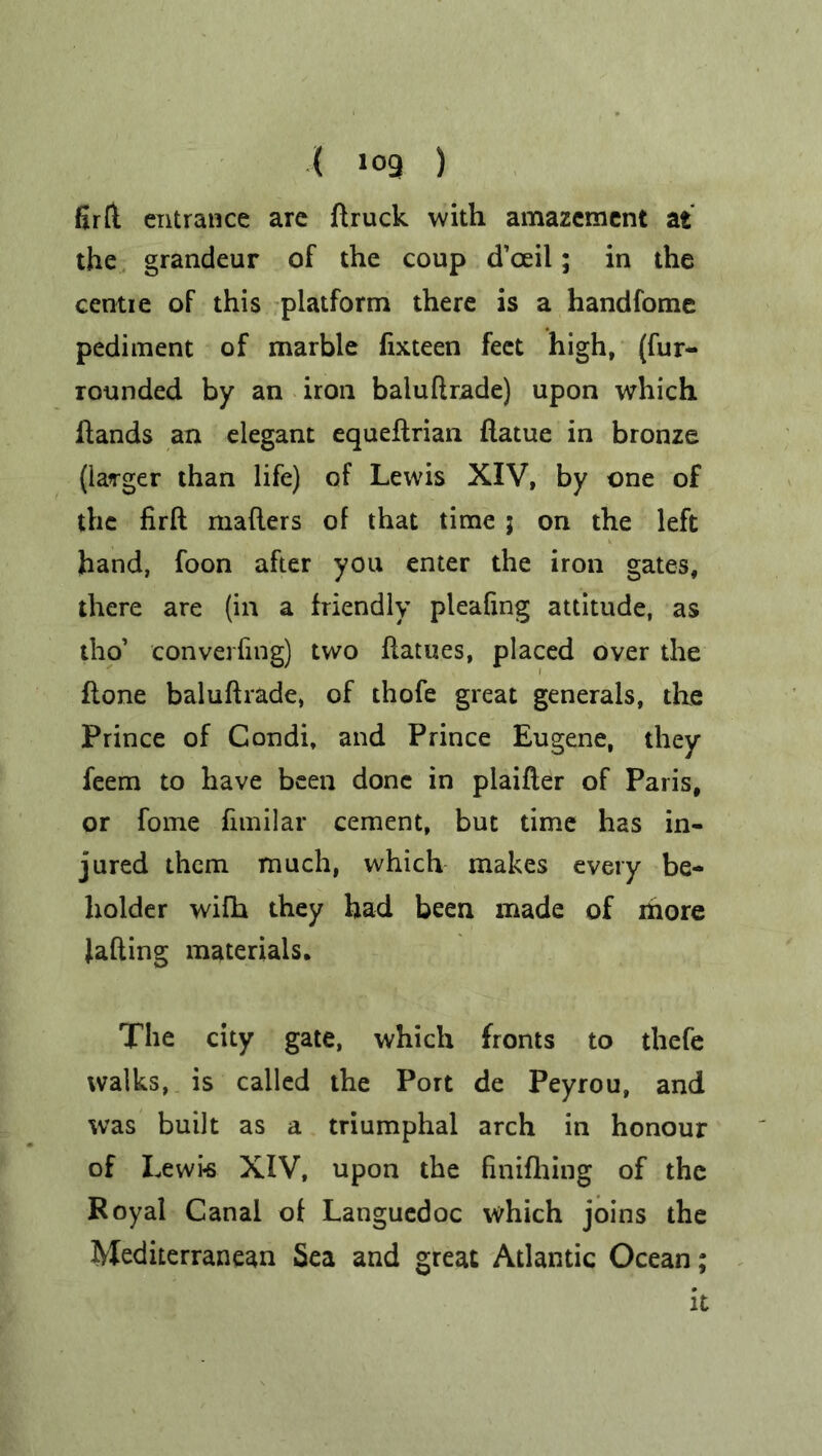 ( ,09 ) fir(l entrance are ft ruck with amazement at the grandeur of the coup d’ceil; in the centre of this platform there is a handfome pediment of marble fixteen feet high, (fur- rounded by an iron baluftrade) upon which Hands an elegant equeftrian flatue in bronze (larger than life) of Lewis XIV, by one of the firft mailers of that time j on the left hand, foon after you enter the iron gates, there are (in a friendly pleafing attitude, as tho’ converging) two ftatues, placed over the flone baluftrade, of thofe great generals, the Prince of Condi, and Prince Eugene, they feem to have been done in plaifter of Paris, or fome fimilar cement, but time has in- jured them much, which makes every be- holder wifh they had been made of more fading materials. The city gate, which fronts to thefe walks, is called the Port de Peyrou, and was built as a triumphal arch in honour of Lewis XIV, upon the finifhing of the Royal Canal of Languedoc which joins the Mediterranean Sea and great Atlantic Ocean; it